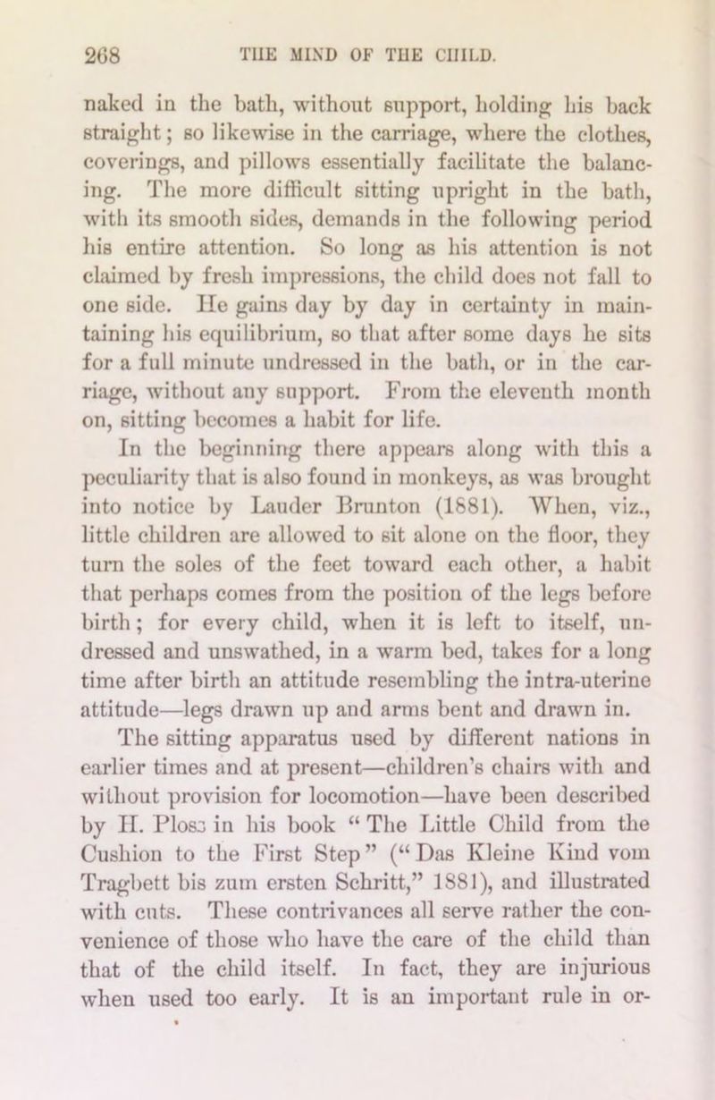 naked in the bath, without support, holding his back straight; so likewise in the carriage, where the clothes, coverings, and pillows essentially facilitate the balanc- ing. The more difficult sitting upright in the bath, with its smooth sides, demands in the following period his entire attention. So long as his attention is not claimed by fresh impressions, the child does not fall to one side. lie gaias day by day in certainty in main- taining his equilibrium, so that after some days he sits for a full minute undressed in the bath, or in the car- riage, without any support. From the eleventh month on, sitting becomes a habit for life. In the beginning there appears along with this a peculiarity that is also found in monkeys, as was brought into notice by Lauder Brunton (1881). When, viz., little children are allowed to sit alone on the floor, they turn the soles of the feet toward each other, a habit that perhaps comes from the position of the legs before birth; for every child, when it is left to itself, un- dressed and unswathed, in a warm bed, takes for a long time after birth an attitude resembling the intra-uterine attitude—legs drawn up and arms bent and drawn in. The sitting apparatus used by different nations in earlier times and at present—children’s chairs with and without provision for locomotion—have been described by II. Plos3 in his book “ The Little Child from the Cushion to the First Step” (“Das Kleine Kind vom Tragbett bis zum ersten Schritt,” 1881), and illustrated with cuts. These contrivances all serve rather the con- venience of those who have the care of the child than that of the child itself. In fact, they are injurious when used too early. It is an important rule in or-