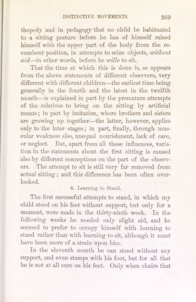 thopedy and in pedagogy that no child be habituated to a sitting posture before he has of himself raised himself with the upper part of the body from the re- cumbent position, in attempts to seize objects, without aid—in other words, before he wills to sit. That the time at which tlxis is done is, as appears from the above statements of different observers, very different with different children—the earliest time being generally in the fourth and the latest in the twelfth month—is explained in part by the premature attempts of the relatives to bring on the sitting by artificial means; in part by imitation, where brothers and sisters are growing up together—the latter, however, applies only to the later stages; in part, finally, through mus- cular weakness also, unequal nourishment, lack of care, or neglect. But, apart from all these influences, varia- tion in the statements about the first sitting is caused also by different conceptions on the part of the observ- ers. The attempt to sit is still very far removed from actual sitting ; and this difference has been often over- looked. 6. Learning to Stand. The first successful attempts to stand, in which my child stood on his feet without support, but only for a moment, were made in the thirty-ninth week. In the following weeks he needed only slight aid, and he seemed to prefer to occupy himself with learning to stand rather than with learning to sit, although it must have been more of a strain upon him. In the eleventh month he can stand without any support, and even stamps with his foot, but for all that he is not at all sure on his feet. Only when chairs that