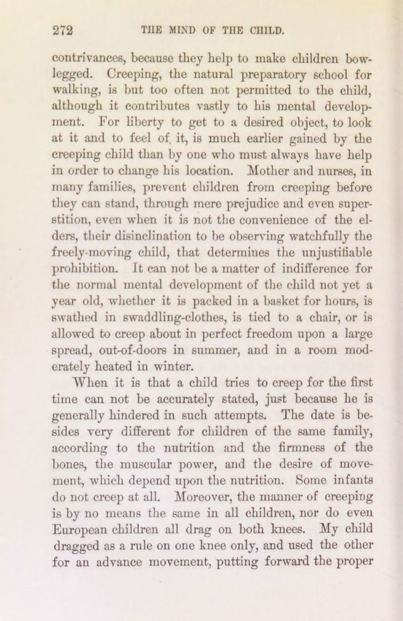 contrivances, because they help to make children bow- legged. Creeping, the natural preparatory school for walking, is but too often not permitted to the child, although it contributes vastly to his mental develop- ment. For liberty to get to a desired object, to look at it and to feel of it, is much earlier gained by the creeping child than by one who must always have help in order to change his location. Mother and nurses, in many families, prevent children from creeping before they can stand, through mere prejudice and even super- stition, even when it is not the convenience of the el- ders, their disinclination to be observing watchfully the freely-moving child, that determines the unjustifiable prohibition. It can not be a matter of indifference for the normal mental development of the child not yet a year old, whether it is packed in a basket for hours, is swathed in swaddling-clothes, is tied to a chair, or is allowed to creep about in perfect freedom upon a large spread, out-of-doors in summer, and in a room mod- erately heated in winter. When it is that a child tries to creep for the first time can not be accurately stated, just because he is generally hindered in such attempts. The date is be- sides very different for children of the same family, according to the nutrition and the firmness of the bones, the muscular power, and the desire of move- ment, which depend upon the nutrition. Some infants do not creep at all. Moreover, the manner of creeping is by no means the same in all children, nor do even European children all drag on both knees. My child dragged as a rule on one knee only, and used the other for an advance movement, putting forward the proper