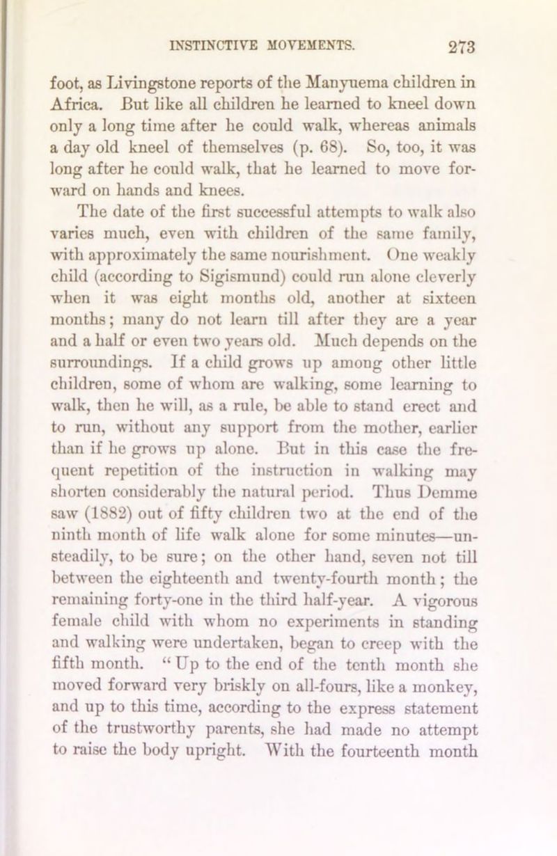 foot, as Livingstone reports of the Manyuema children in Africa. But like all children he learned to kneel down only a long time after he could walk, whereas animals a day old kneel of themselves (p. 68). So, too, it was long after he could walk, that he learned to move for- ward on hands and knees. The date of the first successful attempts to walk also varies much, even with children of the same family, with approximately the same nourishment. One weakly child (according to Sigismund) could run alone cleverly when it was eight months old, another at sixteen months; many do not learn till after they are a year and a half or even two years old. Much depends on the surroundings. If a child grows up among other little children, some of whom are walking, some learning to walk, then he will, as a rule, be able to stand erect and to run, without any support from the mother, earlier than if he grows up alone. But in this case the fre- quent repetition of the instruction in walking may shorten considerably the natural period. Thus Demme saw (1882) out of fifty children two at the end of the ninth month of life walk alone for some minutes—un- steadily, to be sure; on the other hand, seven not till between the eighteenth and twenty-fourth month; the remaining forty-one in the third half-year. A vigorous female child with whom no experiments in standing and walking were undertaken, began to creep with the fifth month. “Up to the end of the tenth month she moved forward very briskly on all-fours, like a monkey, and up to this time, according to the express statement of the trustworthy parents, she had made no attempt to raise the body upright. With the fourteenth month