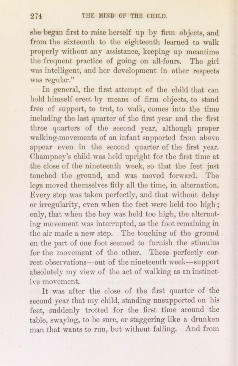 she began first to raise herself up by firm objects, and from the sixteenth to the eighteenth learned to walk properly without any assistance, keeping up meantime the frequent practice of going on all-fours. The girl was intelligent, and her development in other respects was regular.” In general, the first attempt of the child that can hold himself erect by means of firm objects, to stand free of support, to trot, to walk, comes into the time including the last quarter of the first year and the first three quarters of the second year, although proper walking-movements of an infant supported from above appear even in the second quarter of the first year. Champncy’s child was held upright for the first time at the close of the nineteenth week, so that the feet just touched the ground, and was moved forward. The legs moved themselves fitly all the time, in alternation. Every Btep was taken perfectly, and that without delay or irregularity, even when the feet were held too high ; only, that when the boy was held too high, the alternat- ing movement was interrupted, as the foot remaining in the air made a new step. The touching of the ground on the part of one foot seemed to furnish the stimulus for the movement of the other. These perfectly cor- rect observations—out of the nineteenth week—support absolutely my view of the act of walking as an instinct- ive movement. It was after the close of the first quarter of the second year that my child, standing unsupported on his feet, suddenly trotted for the first time around the table, swaying, to be sure, or staggering like a drunken man that wants to run, but without falling. And from