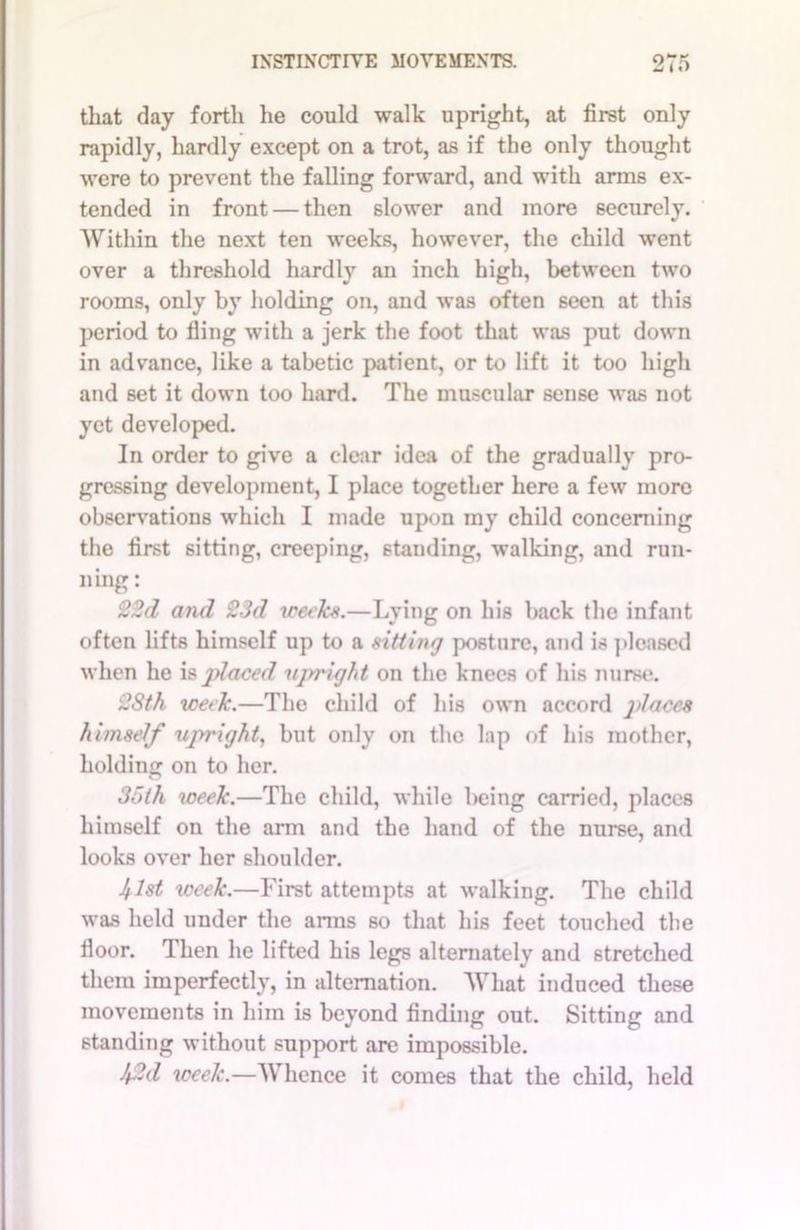 that day forth he could walk upright, at first only rapidly, hardly except on a trot, as if the only thought were to prevent the falling forward, and with arms ex- tended in front — then slower and more securely. Within the next ten weeks, however, the child went over a threshold hardly an inch high, between two rooms, only by holding on, and was often seen at this period to fling with a jerk the foot that was put down in advance, like a tabetic patient, or to lift it too high and set it down too hard. The muscular sense was not yet developed. In order to give a clear idea of the gradually pro- gressing development, I place together here a few more observations which I made upon my child concerning the first sitting, creeping, standing, walking, and run- ning : 22d and 23d weeks.—Lying on his back the infant often lifts himself up to a sitting posture, and is pleased when he is placed upright on the knees of his nurse. 2Sth week.—The child of his own accord places himself upright, but only on the lap of his mother, holding on to her. 35th week.—The child, while being carried, places himself on the arm and the hand of the nurse, and looks over her shoulder. 41st week.—First attempts at walking. The child was held under the anus so that his feet touched the floor. Then he lifted his legs alternately and stretched them imperfectly, in alternation. What induced these movements in him is beyond finding out. Sitting and standing without support are impossible. 42d week.—Whence it comes that the child, held