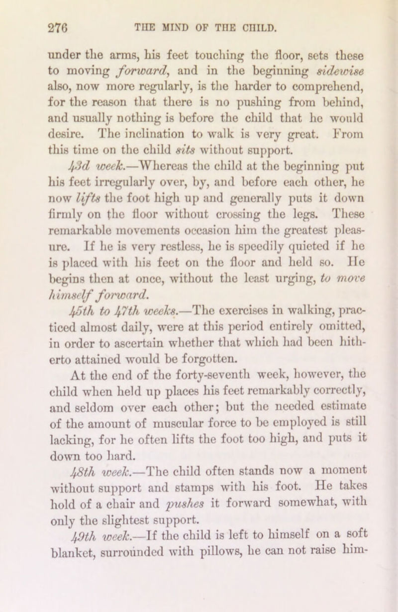 under tlie arms, bis feet touching the floor, sets these to moving forward, and in the beginning zidewise also, now more regularly, is the harder to comprehend, for the reason that there is no pushing from behind, and usually nothing is before the child that he would desire. The inclination to walk is very great. From this time on the child sits without support. Ifid week.—Whereas the child at the beginning put his feet irregularly over, by, and before each other, he now lifts the foot high up and generally puts it down lirmly on the floor without crossing the legs. These remarkable movements occasion him the greatest pleas- ure. If he is very restless, he is speedily quieted if he is placed with his feet on the floor and held so. He begins then at once, without the least urging, to move It imsclf forward. 45th to 4.7th weeks.—The exercises in walking, prac- ticed almost daily, were at this period entirely omitted, in order to ascertain whether that which had been hith- erto attained would be forgotten. At the end of the forty-seventh week, however, the child when held up places his feet remarkably correctly, and seldom over each other; but the needed estimate of the amount of muscular force to be employed is still lacking, for he often lifts the foot too high, and puts it down too hard. 48th week— The child often stands now a moment without support and stamps with his foot. He takes hold of a chair and pushes it forward somewhat, with only the slightest support. 40th week.—If the child is left to himself on a soft blanket, surrounded with pillows, he can not raise him-