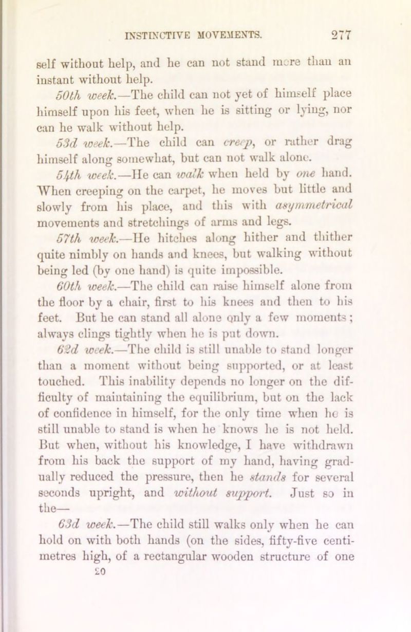 self without help, and he can not stand more than an instant without help. 50th week.—The child can not yet of himself place himself upon his feet, when he is sitting or lying, nor can he walk without help. 53d week.—The child can creep, or rather drag himself along somewhat, but can not walk alone. 5hth week.—He can walk when held by one hand. When creeping on the carpet, he moves but little and slowly from his place, and this with asymmetrical movements and stretchings of arms and legs. 57th week.—lie hitches along hither and thither quite nimbly on hands and knees, but walking without being led (by one hand) is quite impossible. 60th iceek.—The child can raise himself alone from the floor by a chair, first to his knees and then to his feet. But he can stand all alone qnly a few moments ; always clings tightly when he is put down. 62d week.—The child is still unable to stand longer than a moment without being supported, or at least touched. This inability depends no longer on the dif- ficulty of maintaining the equilibrium, but on the lack of confidence in himself, for the only time when he is still unable to stand is when he knows he is not held. But when, without his knowledge, I have withdrawn from his back the support of my hand, having grad- ually reduced the pressure, then he stands for several seconds upright, and without support. Just so in the— 63d week.—The child still walks only when he can hold on with both hands (on the sides, fifty-five centi- metres high, of a rectangular wooden structure of one