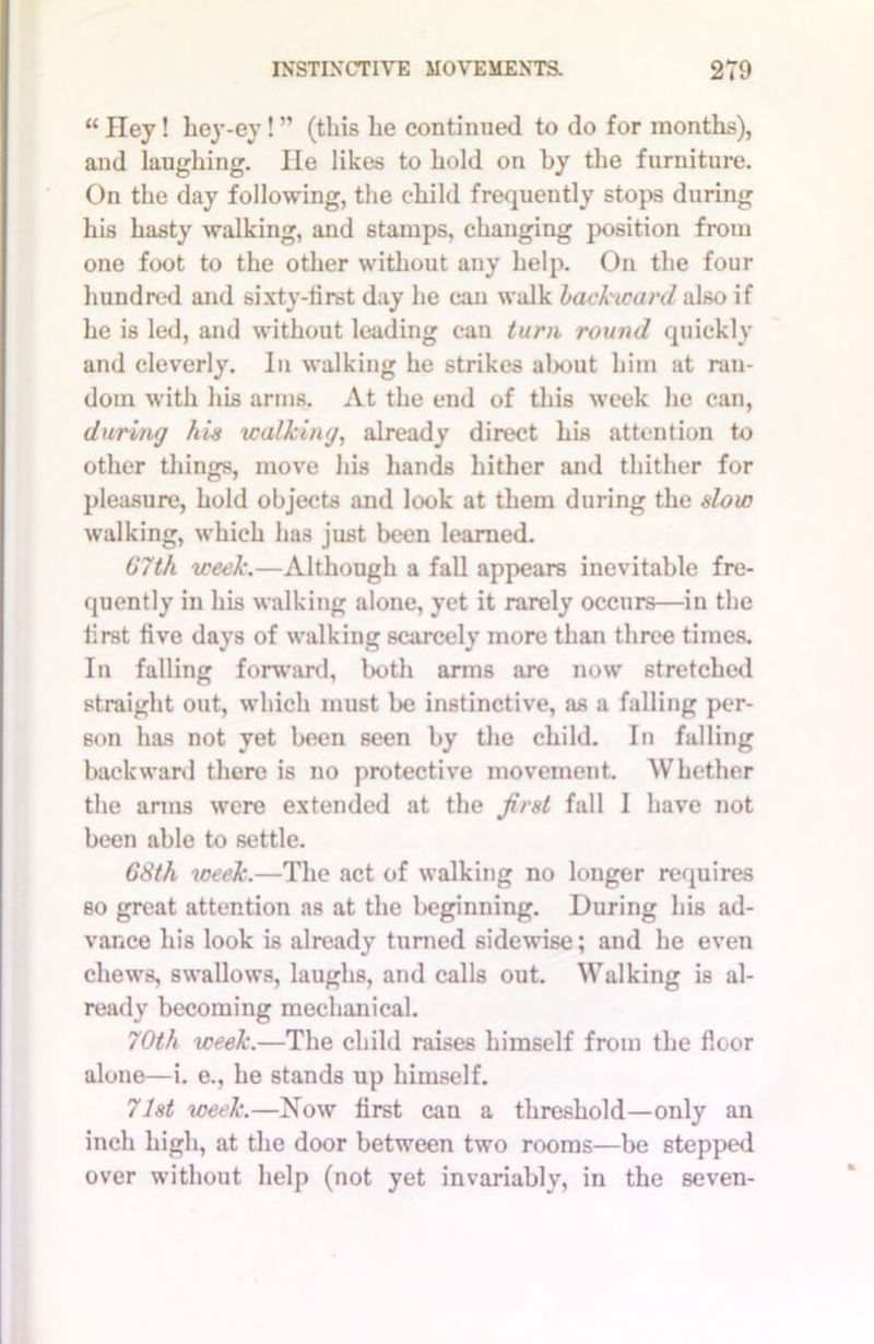“ Hey! hey-ey! ” (this he continued to do for months), and laughing. lie likes to hold on by the furniture. On the day following, the child frequently stops during his hasty walking, and stamps, changing position from one foot to the other without any help. On the four hundred and sixty-first day he can walk backward also if he is led, and without leading can turn round quickly and cleverly. In walking he strikes about him at ran- dom with his arms. At the end of this week he can, during his walking, already direct his attention to other things, move his hands hither and thither for pleasure, hold objects and look at them during the slow walking, which has just been learned. 67th week.—Although a fall appears inevitable fre- quently in his walking alone, yet it rarely occurs—in the first five days of walking scarcely more than three times. In falling forward, both arms are now stretched straight out, which must be instinctive, as a falling per- son has not yet been seen by the child. In falling backward there is no protective movement. Whether the anus were extended at the first fall 1 have not been able to settle. 68th week.—The act of walking no longer requires so great attention as at the beginning. During his ad- vance his look is already turned sidewise; and he even chews, swallows, laughs, and calls out. Walking is al- ready becoming mechanical. 70th week.—The child raises himself from the floor alone—i. e., he stands up himself. 71st week.—Now first can a threshold—only an inch high, at the door between two rooms—be stepped over without help (not yet invariably, in the seven-