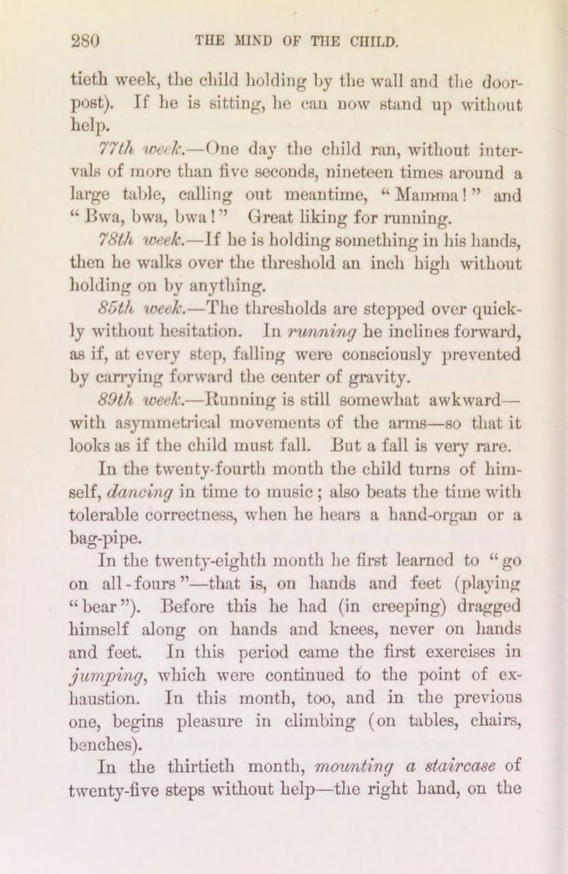 tieth week, the child holding hy the wall and the door- post). If he is sitting, he can now stand up without help. 77th week.—One day the child ran, without inter- vals of more than live seconds, nineteen times around a large table, calling out meantime, “ Mamma! ” and “ Bwa, bwa, bwa! ” Great liking for miming. 78th week.—If he is holding something in his hands, then he walks over the threshold an inch high without holding on hy anything. 85th week.—The thresholds are stepped over quick- ly without hesitation. In running he inclines forward, as if, at every step, falling were consciously prevented by carrying forward the center of gravity. 89th week.—Kunniug is still somewhat awkward— with asymmetrical movements of the arms—so that it looks as if the child must fall. But a fall is very rare. In the twenty-fourth month the child turns of him- self, dancing in time to music; also beats the time with tolerable correctness, when he hears a hand-organ or a bag-pipe. In the twenty-eighth month he first learned to “ go on all-fours”—that is, on hands and feet (playing “bear”). Before this he had (in creeping) dragged himself along on hands and knees, never on hands and feet. In this period came the first exercises in jumping, which were continued to the point of ex- haustion. In this month, too, and in the previous one, begins pleasure in climbing (on tables, chairs, benches). In the thirtieth month, mounting a staircase of twenty-five steps without help—the right hand, on the