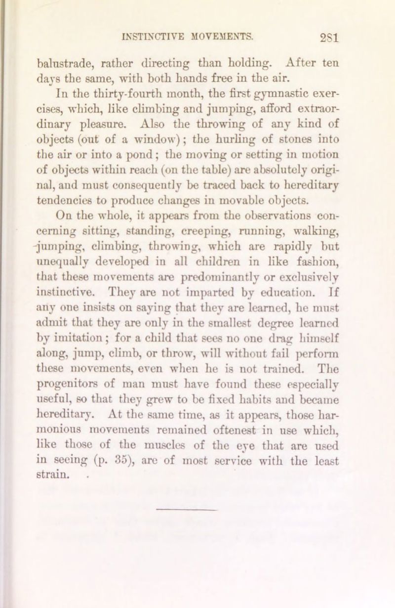 balustrade, rather directing than holding. After ten days the same, with both hands free in the air. In the thirty-fourth month, the first gymnastic exer- cises, which, like climbing and jumping, afford extraor- dinary pleasure. Also the throwing of any kind of objects (out of a window); the hurling of stones into the air or into a pond; the moving or setting in motion of objects within reach (on the table) are absolutely origi- nal, and must consequently be traced back to hereditary tendencies to produce changes in movable objects. On the whole, it appears from the observations con- cerning sitting, standing, creeping, running, walking, -jumping, climbing, throwing, which are rapidly but unequally developed in all children in like fashion, that these movements are predominantly or exclusively instinctive. They are not imparted by education. If any one insists on saying that they are learned, he must admit that they are only in the smallest degree learned by imitation ; for a child that sees no one drag himself along, jump, climb, or throw, will without fail perform these movements, even when he is not trained. The progenitors of man must have found these especially useful, so that they grew to be fixed habits and became hereditary. At the same time, as it appears, those har- monious movements remained oftenest in use which, like those of the muscles of the eye that are used in seeing (p. 35), are of most service with the least strain.