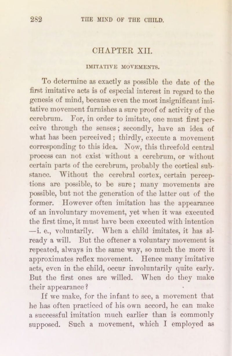 CHAPTER XII. IMITATIVE MOVEMENTS. To determine as exactly as possible the date of the first imitative acts is of especial interest in regard to the genesis of mind, because even the most insignificant imi- tative movement furnishes a sure proof of activity of the cerebrum. For, in order to imitate, one must first per- ceive through the senses; secondly, have an idea of what has been perceived ; thirdly, execute a movement corresponding to this idea. Now, this threefold central process can not exist without a cerebrum, or without certain parts of the cerebrum, probably the cortical sub- stance. Without the cerebral cortex, certain percep- tions are possible, to be sure; many movements are possible, but not the generation of the latter out of the former. However often imitation has the appearance of an involuntary movement, yet when it was executed the first time, it must have been executed with intention —i. e., voluntarily. When a child imitates, it has al- ready a will. But the oftener a voluntary movement is repeated, always in the same way, so much the more it approximates reflex movement. Hence many imitative acts, even in the child, occur involuntarily quite early. But the first ones are willed. When do they make their appearance? If we make, for the infant to see, a movement that he has often practiced of his own accord, he can make a successful imitation much earlier than is commonly supposed. Such a movement, which I employed as