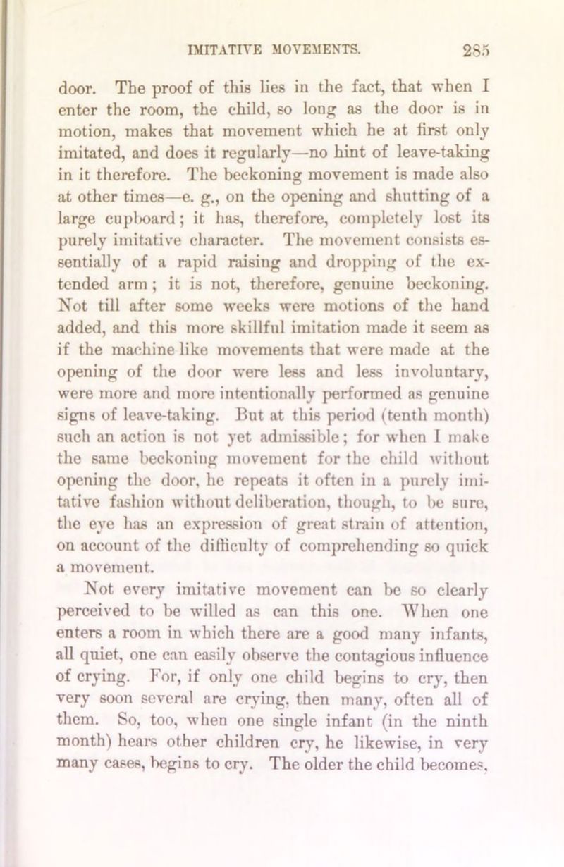 door. The proof of this lies in the fact, that when I enter the room, the child, so long as the door is in motion, makes that movement which he at first only imitated, and does it regularly—no hint of leave-taking in it therefore. The beckoning movement is made also at other times—e. g., on the opening and shutting of a large cupl>oard; it has, therefore, completely lost its purely imitative character. The movement consists es- sentially of a rapid raising and dropping of the ex- tended arm ; it is not, therefore, genuine beckoning. Not till after some weeks were motions of the hand added, and this more skillful imitation made it seem as if the machine like movements that were made at the opening of the door were less and less involuntary, were more and more intentionally performed as genuine signs of leave-taking. But at this period (tenth month) such an action is not yet admissible; for when I make the same beckoning movement for the child without opening the door, he repeats it often in a purely imi- tative fashion without deliberation, though, to be sure, the eye has an expression of great strain of attention, on account of the difficulty of comprehending so quick a movement. Not every imitative movement can be so clearly perceived to be willed as can this one. When one enters a room in which there are a good many infants, all quiet, one can easily observe the contagious influence of crying. For, if only one child begins to cry, then very soon several are crying, then many, often all of them. So, too, when one single infant (in the ninth month) hears other children cry, he likewise, in very many cases, begins to cry. The older the child becomes,