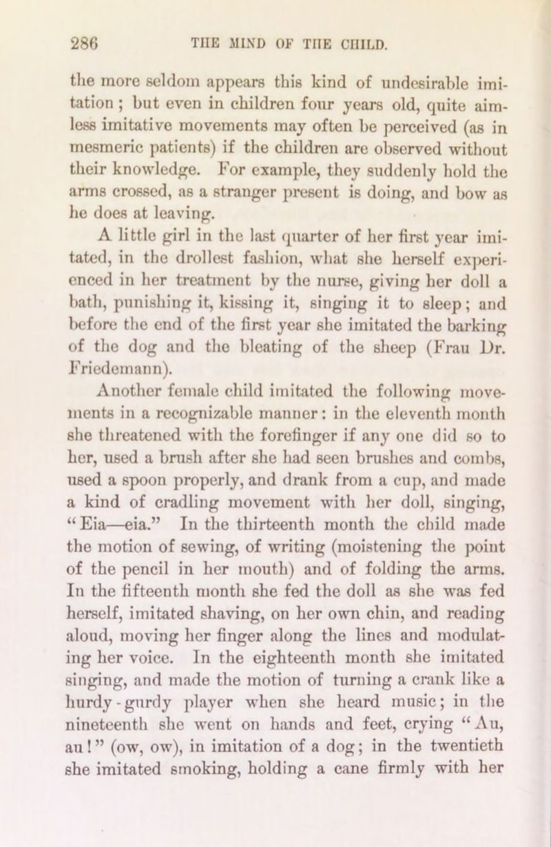 the more seldom appears this kind of undesirable imi- tation ; but even in children four years old, quite aim- less imitative movements may often be perceived (as in mesmeric patients) if the children are observed without their knowledge. For example, they suddenly hold the arms crossed, as a stranger present is doing, and bow as he does at leaving. A little girl in the last quarter of her first year imi- tated, in the drollest fashion, what she herself experi- enced in her treatment by the nurse, giving her doll a hath, punishing it, kissing it, singing it to sleep; and before the end of the first year she imitated the barking of the dog and the bleating of the sheep (Frau Dr. Friedemann). Another female child imitated the following move- ments in a recognizable manner: in the eleventh month she threatened with the forefinger if any one did so to her, used a brush after she had seen brushes and combs, used a spoon properly, and drank from a cup, and made a kind of cradling movement with her doll, singing, “Eia—eia.” In the thirteenth month the child made the motion of sewing, of writing (moistening the point of the pencil in her mouth) and of folding the arms. In the fifteenth month she fed the doll as she was fed herself, imitated shaving, on her own chin, and reading aloud, moving her finger along the lines and modulat- ing her voice. In the eighteenth month she imitated singing, and made the motion of turning a crank like a hurdy-gurdy player when she heard music; in the nineteenth she went on hands and feet, crying “Au, au ! ” (ow, ow), in imitation of a dog; in the twentieth she imitated smoking, holding a cane firmly with her
