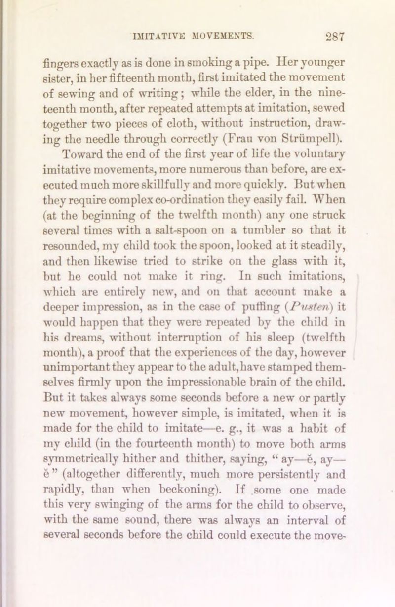 fingers exactly as is done in smoking a pipe. Her younger 6ister, in her fifteenth month, first imitated the movement of sewing and of writing; while the elder, in the nine- teenth month, after repeated attempts at imitation, sewed together two pieces of cloth, without instruction, draw- ing the needle through correctly (Fran von Striimpell). Toward the end of the first year of life the voluntary imitative movements, more numerous than before, are ex- ecuted much more skillfully and more quickly. But when they require complex co-ordination they easily fail. When (at the beginning of the twelfth month) any one struck several times wfith a salt-6poon on a tumbler so that it resounded, my child took the spoon, looked at it steadily, and then likewise tried to strike on the glass with it, but he could not make it ring. In such imitations, which are entirely new, and on that account make a deeper impression, as in the case of putting (Puxten) it would happen that they were repeated by the child in his dreams, without interruption of his sleep (twelfth month), a proof that the experiences of the day, however unimportant they appear to the adult,have stamped them- selves firmly upon the impressionable brain of the child. But it takes always some seconds before a new or partly new movement, however simple, is imitated, when it is made for the child to imitate—e. g., it was a habit of my child (in the fourteenth month) to move both arms symmetrically hither and thither, saying, “ ay—e, ay— e” (altogether differently, much more persistently and rapidly, than when beckoning). If some one made this very swinging of the arms for the child to observe, with the same sound, there was always an interval of several seconds before the child could execute the move-