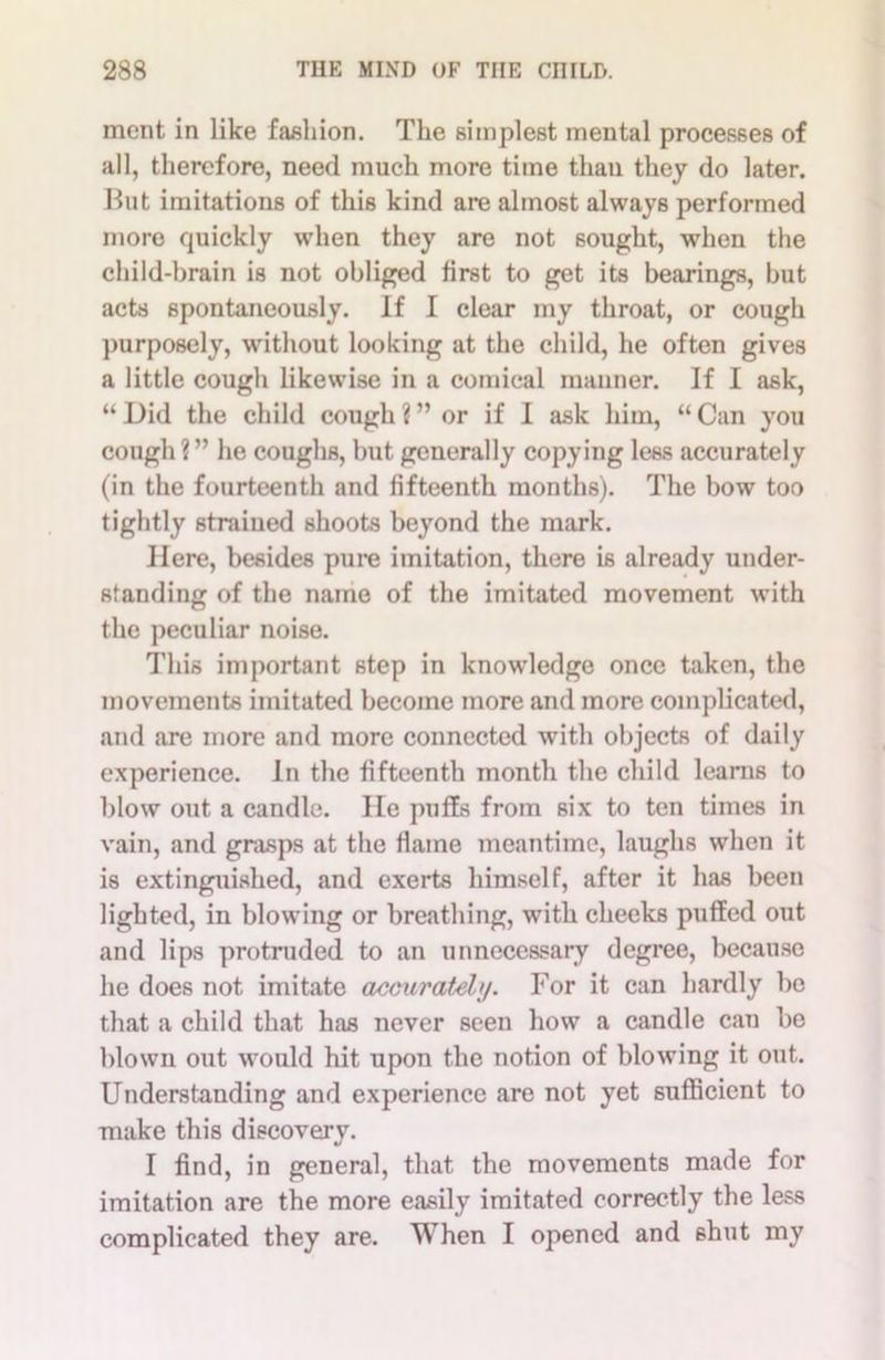 ment in like fashion. The simplest mental processes of all, therefore, need much more time than they do later. But imitations of this kind are almost always performed more quickly when they are not sought, when the child-brain is not obliged first to get its bearings, but acts spontaneously. If I clear my throat, or cough purposely, without looking at the child, he often gives a little cough likewise in a comical manner. If I ask, “Did the child cough?” or if I ask him, “Can you cough?” he coughs, but generally copying less accurately (in the fourteenth and fifteenth months). The bow too tightly strained shoots beyond the mark. Here, besides pure imitation, there is already under- standing of the name of the imitated movement with the peculiar noise. This important step in knowledge once taken, the movements imitated become more and more complicated, and are more and more connected with objects of daily experience. In the fifteenth month the child learns to blow out a candle. He puffs from six to ten times in vain, and grasps at the flame meantime, laughs when it is extinguished, and exerts himself, after it has been lighted, in blowing or breathing, with cheeks puffed out and lips protruded to an unnecessary degree, because he does not imitate accurately. For it can hardly be that a child that has never seen how a candle can be blown out would hit upon the notion of blowing it out. Understanding and experience are not yet sufficient to make this discovery. I find, in general, that the movements made for imitation are the more easily imitated correctly the less complicated they are. When I opened and shut my