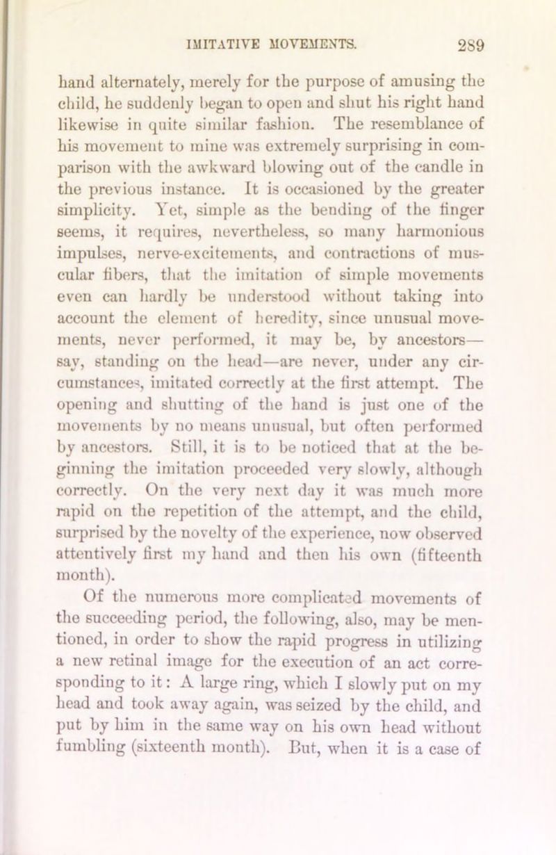 hand alternately, merely for the purpose of amusing the child, he suddenly began to open and shut his right hand likewise in quite similar fashion. The resemblance of his movement to mine was extremely surprising in com- parison with the awkward blowing out of the candle in the previous instance. It is occasioned by the greater simplicity. Yet, simple as the bending of the linger seems, it requires, nevertheless, so many harmonious impulses, nerve-excitements, and contractions of mus- cular libers, that the imitation of simple movements even can hardly be understood without taking into account the clement of heredity, since unusual move- ments, never performed, it may be, by ancestors— say, standing on the head—are never, under any cir- cumstances imitated correctly at the first attempt. The opening and shutting of the hand is just one of the movements by no means unusual, but often performed by ancestors. Still, it is to be noticed that at the be- ginning the imitation proceeded very slowly, although correctly. On the very next day it was much more rapid on the repetition of the attempt, and the child, surprised by the novelty of the experience, now observed attentively first my hand and then his own (fifteenth month). Of the numerous more complicated movements of the succeediug period, the following, also, may be men- tioned, in order to show the rapid progress in utilizing a new retinal image for the execution of an act corre- sponding to it: A large ring, which I slowly put on my head and took away again, was seized by the child, and put by him in the same way on his own head without fumbling (sixteenth month). But, when it is a case of