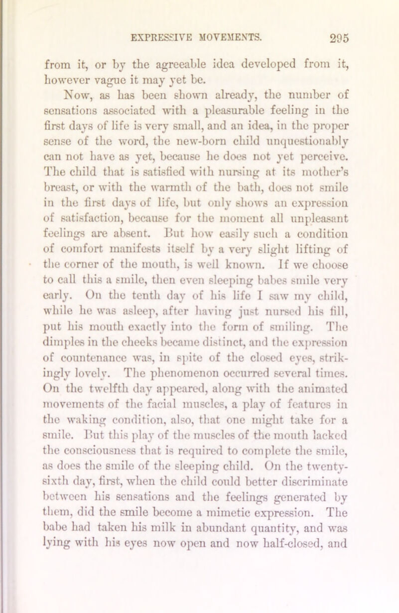 from it, or by the agreeable idea developed from it, however vague it may yet be. Now, as has been shown already, the number of sensations associated with a pleasurable feeling in the first days of life is very small, and an idea, in the proper sense of the word, the new-born child unquestionably can not have as yet, because he does not yet perceive. The child that is satisfied with nursing at its mother’s breast, or with the warmth of the bath, does not smile in the first days of life, but only shows an expression of satisfaction, because for the moment all unpleasant feelings are absent. But how easily such a condition of comfort manifests itself by a very slight lifting of the corner of the mouth, is well known. If we choose to call this a smile, then even sleeping babes smile very early. On the tenth day of his life I saw my child, while he was asleep, after having just nursed his fill, put his mouth exactly into the form of smiling. The dimples in the cheeks became distinct, and the expression of countenance was, in spite of the closed eyes, strik- ingly lovely. The phenomenon occurred several times. On the twelfth day appeared, along with the animated movements of the facial muscles, a play of features in the waking condition, also, that one might take for a smile. But this play of the muscles of the mouth lacked the consciousness that is required to complete the smile, as does the smile of the sleeping child. On the twenty- sixth day, first, when the child coidd better discriminate between his sensations and the feelings generated by them, did the smile become a mimetic expression. The babe had taken his milk in abundant quantity, and was lying with his eyes now open and now half-closed, and