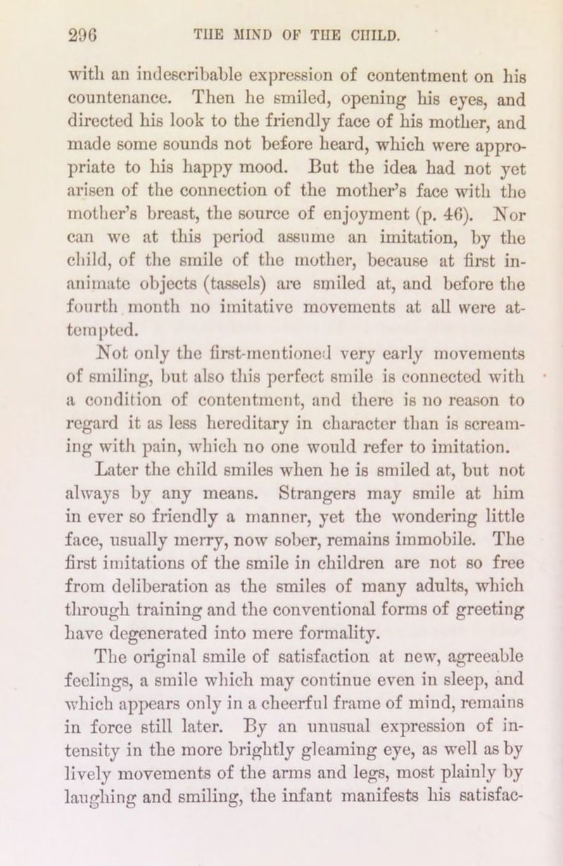 with an indescribable expression of contentment on his countenance. Then he smiled, opening his eyes, and directed his look to the friendly face of his mother, and made some sounds not before heard, which were appro- priate to his happy mood. But the idea had not yet arisen of the connection of the mother’s face with the mother’s breast, the source of enjoyment (p. 40). Nor can we at this period assume an imitation, by the child, of the smile of the mother, because at first in- animate objects (tassels) are smiled at, and before the fourth month no imitative movements at all were at- tempted. Not only the first-mentioned very early movements of smiling, but also this perfect smile is connected with a condition of contentment, and there is no reason to regard it as less hereditary in character than is scream- ing with pain, which no one would refer to imitation. Later the child smiles when he is smiled at, but not always by any means. Strangers may smile at him in ever so friendly a manner, yet the wondering little face, usually merry, now sober, remains immobile. The first imitations of the smile in children are not so free from deliberation as the smiles of many adults, which through training and the conventional forms of greeting have degenerated into mere formality. The original smile of satisfaction at new, agreeable feelings, a smile which may continue even in sleep, and which appears only in a cheerful frame of mind, remains in force still later. By an unusual expression of in- tensity in the more brightly gleaming eye, as well as by lively movements of the arms and legs, most plainly by laughing and smiling, the infant manifests his satisfac-