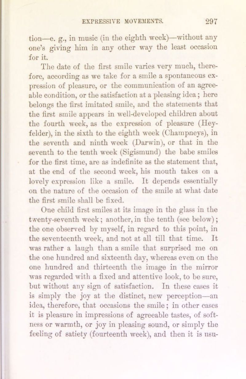 tion—e. g., in music (in the eighth week)—without any one’s giving him in any other way the least occasion for it. The date of the first smile varies very much, there- fore, according as we take for a smile a spontaneous ex- pression of pleasure, or the communication of an agree- able condition, or the satisfaction at a pleasing idea; here belongs the first imitated smile, and the statements that the first smile appears in well-developed children about the fourth week, as the expression of pleasure (Hey- felder), in the sixth to the eighth week (Champneys), in the seventh and ninth week (Darwin), or that iu the seventh to the tenth week (Sigismund) the babe smiles for the first time, are as indefinite as the statement that, at the end of the second week, his mouth takes on a lovely expression like a smile. It depends essentially on the nature of the occasion of the smile at what date the first smile shall be fixed. One child first smiles at its image in the glass in the twenty-seventh week; another, in the tenth (see below); the one observed by myself, in regard to this point, in the seventeenth week, and not at all till that time. It was rather a laugh than a smile that surprised me on the one hundred and sixteenth day, whereas even on the one hundred and thirteenth the image in the mirror was regarded with a fixed and attentive look, to be sure, but without any sign of satisfaction. In these cases it is simply the joy at the distinct, new perception—an idea, therefore, that occasions the smile; in other cases it is pleasure in impressions of agreeable tastes, of soft- ness or warmth, or joy in pleasing sound, or simply the feeling of satiety (fourteenth week), and then it is usu-