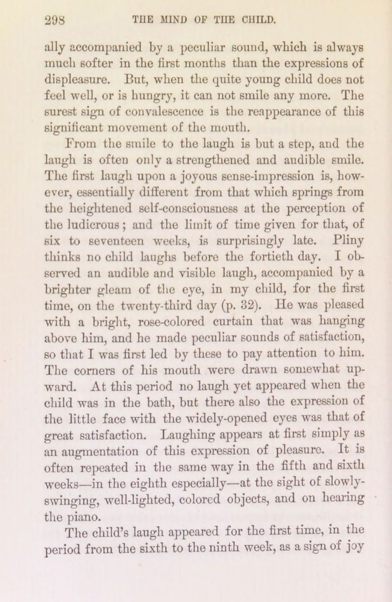 ally accompanied by a peculiar sound, which is always much softer in the first months than the expressions of displeasure. But, when the quite young child does not feel well, or is hungry, it can not smile any more. The surest sign of convalescence is the reappearance of this significant movement of the mouth. From the smile to the laugh is but a step, and the laugh is often only a strengthened and audible smile. The first laugh upon a joyous sense-impression is, how- ever, essentially different from that which springs from the heightened self-consciousness at the perception of the ludicrous ; and the limit of time given for that, of six to seventeen weeks, is surprisingly late. Pliny thinks no child laughs before the fortieth day. I ob- served an audible and visible laugh, accompanied by a brighter gleam of the eye, in my child, for the first time, on the twenty-third day (p. 32). He was pleased with a bright, rose-colored curtain that was hanging above him, and he made peculiar sounds of satisfaction, so that I was first led by these to pay attention to him. The comers of his mouth were drawn somewhat up- ward. At this period no laugh yet appeared when the child was in the bath, but there also the expression of the little face with the widely-opened eyes was that of great satisfaction. Laughing appears at first simply as an augmentation of this expression of pleasure. It is often repeated in the same way in the fifth and sixth weeks—in the eighth especially—at the sight of slowly- swinging, well-lighted, colored objects, and on hearing the piano. The child’s laugh appeared for the first time, in the period from the sixth to the ninth week, as a sign of joy