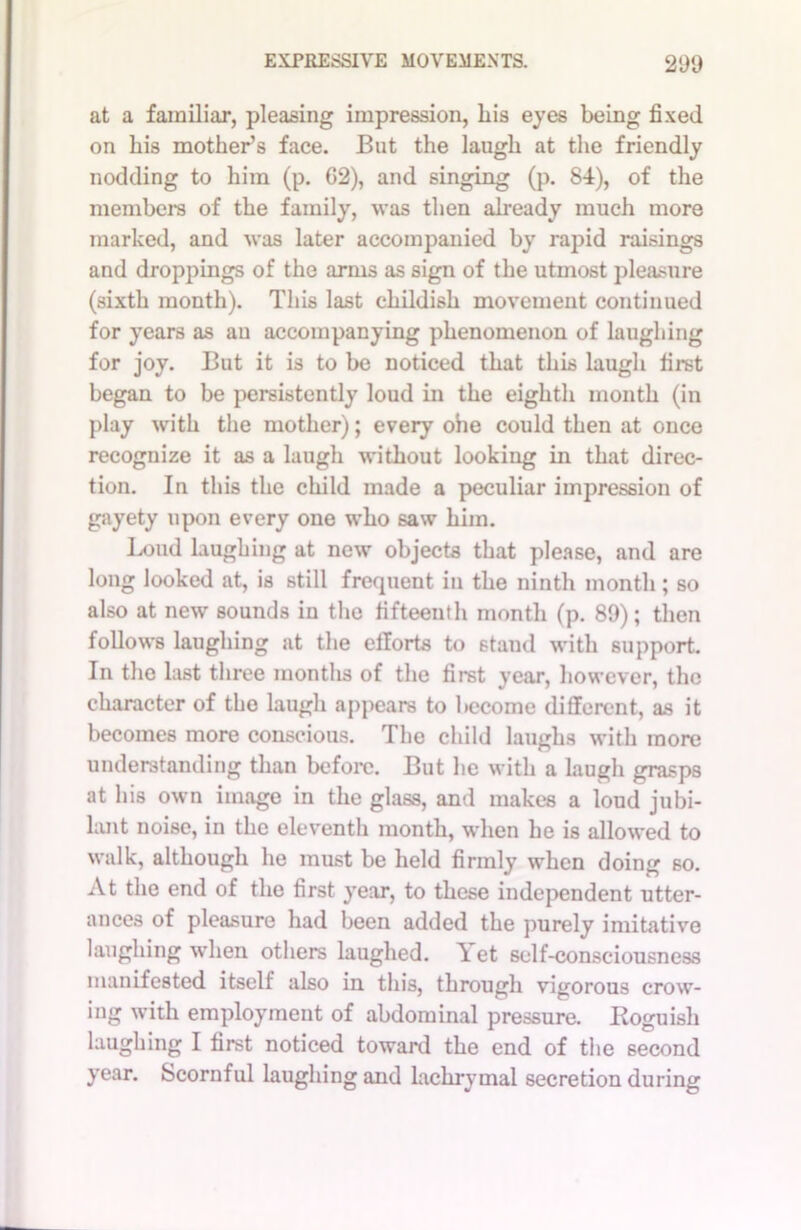 at a familiar, pleasing impression, Lis eyes being fixed on his mother’s face. But the laugh at the friendly nodding to him (p. G2), and singing (p. 84), of the members of the family, was then already much more marked, and was later accompanied by rapid raisings and droppings of the arms as sign of the utmost pleasure (sixth month). This last childish movement continued for years as an accompanying phenomenon of laughing for joy. But it is to be noticed that this laugh first began to be persistently loud in the eighth month (in play with the mother); every ohe could then at once recognize it as a laugh without looking in that direc- tion. In this the child made a peculiar impression of gayety upon every one who saw him. Loud laughing at new objects that please, and are long looked at, is still frequent in the ninth month; so also at new sounds in the fifteenth month (p. 89); then follows laughing at the efforts to stand with support. In the last three months of the first year, however, the character of the laugh appears to become different, as it becomes more conscious. The child laughs with more understanding than before. But he with a laugh grasps at his own image in the glass, and makes a loud jubi- lant noise, in the eleventh month, when he is allowed to walk, although he must be held firmly when doing so. At the end of the first year, to these independent utter- ances of pleasure had been added the purely imitative laughing when others laughed. \ et self-consciousness manifested itself also in this, through vigorous crow- ing with employment of abdominal pressure. Roguish laughing I first noticed toward the end of the second year. Scornful laughing and lachrymal secretion during