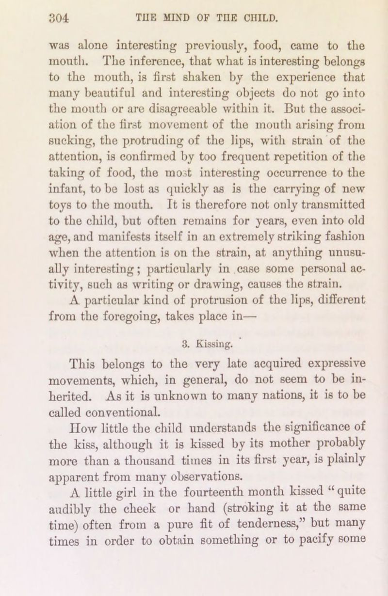 was alone interesting previously, food, came to the mouth. The inference, that what is interesting belongs to the mouth, is first shaken by the experience that many beautiful and interesting objects do not go into the mouth or are disagreeable within it. But the associ- ation of the first movement of the mouth arising from sucking, the protruding of the lips, with strain of the attention, is confirmed by too frequent repetition of the taking of food, the most interesting occurrence to the infant, to be lost as quickly as is the carrying of new toys to the mouth. It is therefore not only transmitted to the child, but often remains for years, even into old age, and manifests itself in an extremely striking fashion when the attention is on the strain, at anything unusu- ally interesting; particularly in case some personal ac- tivity, such as writing or drawing, causes the strain. A particular kind of protrusion of the lips, different from the foregoing, takes place in— 3. Kissing. This belongs to the very late acquired expressive movements, which, in general, do not seem to be in- herited. As it is unknown to many nations, it is to be called conventional. IIow little the child understands the significance of the kiss, although it is kissed by its mother probably more than a thousand times in its first year, is plainly apparent from many observations. A little girl in the fourteenth month kissed “ quite audibly the cheek or hand (stroking it at the same time) often from a pure fit of tenderness,” but many times in order to obtain something or to pacify 6ome