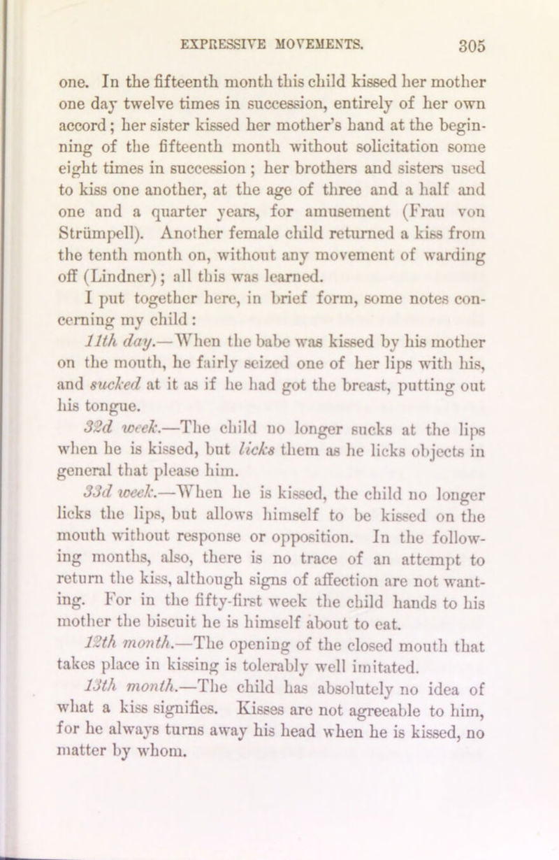 one. In the fifteenth month this child kissed her mother one day twelve times in succession, entirely of her own accord; her sister kissed her mother’s hand at the begin- ning of the fifteenth month without solicitation 6ome eight times in succession ; her brothers and sisters used to kiss one another, at the age of three and a half and one and a quarter years, for amusement (Frau von Strumpell). Another female child returned a kiss from the tenth month on, without any movement of warding off (Lindner); all this was learned. I put together here, in brief form, some notes con- cerning my child : 11th daij.—When the babe was kissed by his mother on the mouth, he fairly seized one of her lips with his, and sucked at it as if he had got the breast, putting out his tongue. 32d week.—The child no longer sucks at the lips when he is kissed, but licks them as he licks objects in general that pleaso him. 33d week.—When he is kissed, the child no longer licks the lips, but allows himself to be kissed on the mouth without response or opposition. In the follow- ing months, also, there is no trace of an attempt to return the kiss, although signs of affection are not want- ing. For in the fifty-first week the child hands to his mother the biscuit he is himself about to eat. 12th month.—The opening of the closed mouth that takes place in kissing is tolerably well imitated. 13th month.—The child has absolutely no idea of what a kis6 signifies. Kisses are not agreeable to him, for he always turns away his head when he is kissed, no matter by whom.
