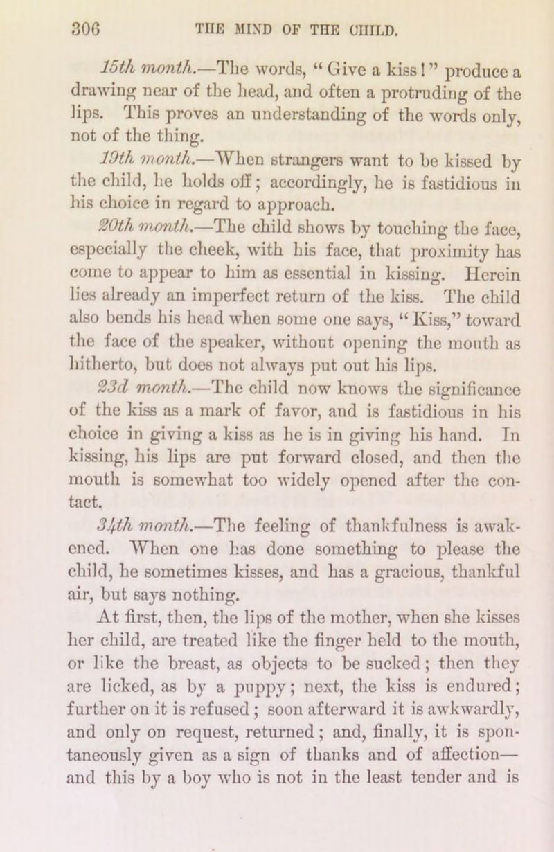 loth month.—The words, “ Give a kiss! ” produce a drawing near of the head, and often a protruding of the lips. This proves an understanding of the words only, not of the thing. 10th month.—When strangers want to he kissed by the child, he holds off; accordingly, he is fastidious in his choice in regard to approach. 20th month.—The child shows by touching the face, especially the cheek, with his face, that proximity has come to appear to him as essential in kissing. Herein lies already an imperfect return of the kiss. The child also bends his head when some one says, “ Kiss,” toward the face of the speaker, without opening the mouth as hitherto, but does not always put out his lips. 23d month.—The child now knows the significance of the kiss as a mark of favor, and is fastidious in his choice in giving a kiss as he is in giving his hand. In kissing, his lips are put forward closed, and then the mouth is somewhat too widely opened after the con- tact. 31f.th month.—The feeling of thankfulness is awak- ened. When one has done something to please the child, he sometimes kisses, and has a gracious, thankful air, but says nothing. At first, then, the lips of the mother, when she kisses her child, are treated like the finger held to the mouth, or like the breast, as objects to be sucked; then they are licked, as by a puppy; next, the kiss is endured; further on it is refused ; soon afterward it is awkwardly, and only on request, returned; and, finally, it is spon- taneously given as a sign of thanks and of affection— and this by a boy who is not in the least tender and is