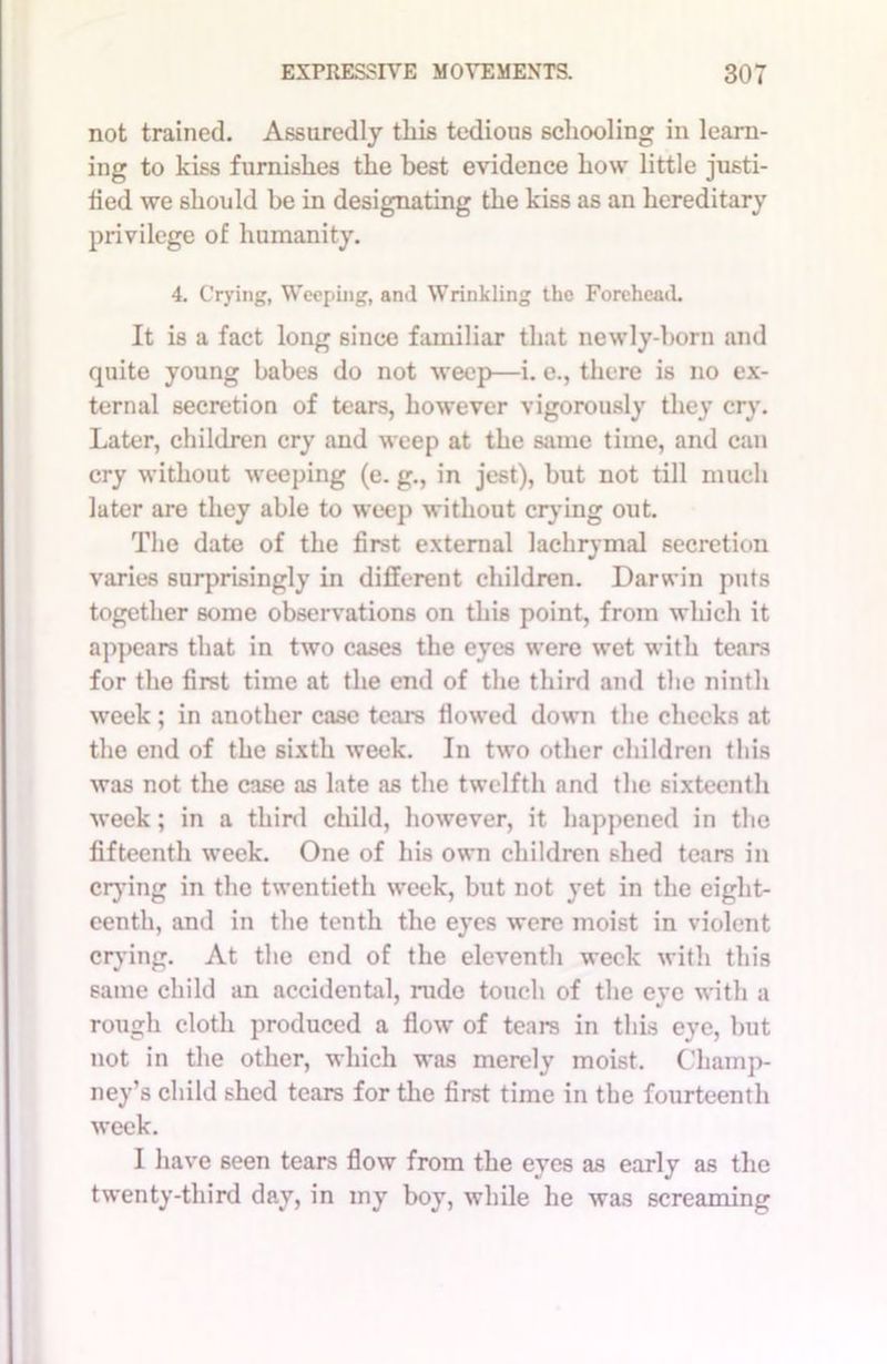 not trained. Assuredly this tedious schooling in learn- ing to kiss furnishes the best evidence how little justi- fied we should be in designating the kiss as an hereditary privilege of humanity. 4. Crying, Weeping, and Wrinkling the Forehead. It is a fact long since familiar that newly-born and quite young babes do not weep—i. e., there is no ex- ternal secretion of tears, however vigorously they cry. Later, children cry and weep at the same time, and can cry without weeping (e. g., in jest), but not till much later are they able to weep without crying out. The date of the first external lachrymal secretion varies surprisingly in different children. Darwin puts together some observations on this point, from which it appears that in two cases the eyes were wet with tears for the first time at the end of the third and the ninth week; in another case tears flowed down the checks at the end of the sixth week. In two other children this was not the case as late as the twelfth and the sixteenth week; in a third child, however, it happened in the fifteenth week. One of his own children shed tears in crying in the twentieth week, but not yet in the eight- eenth, and in the tenth the eyes were moist in violent crying. At the end of the eleventh week with this same child an accidental, rude touch of the eve with a rough cloth produced a flow of tears in this eye, but not in the other, which was merely moist. Cliamp- ney’s child shed tears for the first time in the fourteenth week. I have seen tears flow from the eyes as early as the twenty-third day, in my boy, while he was screaming