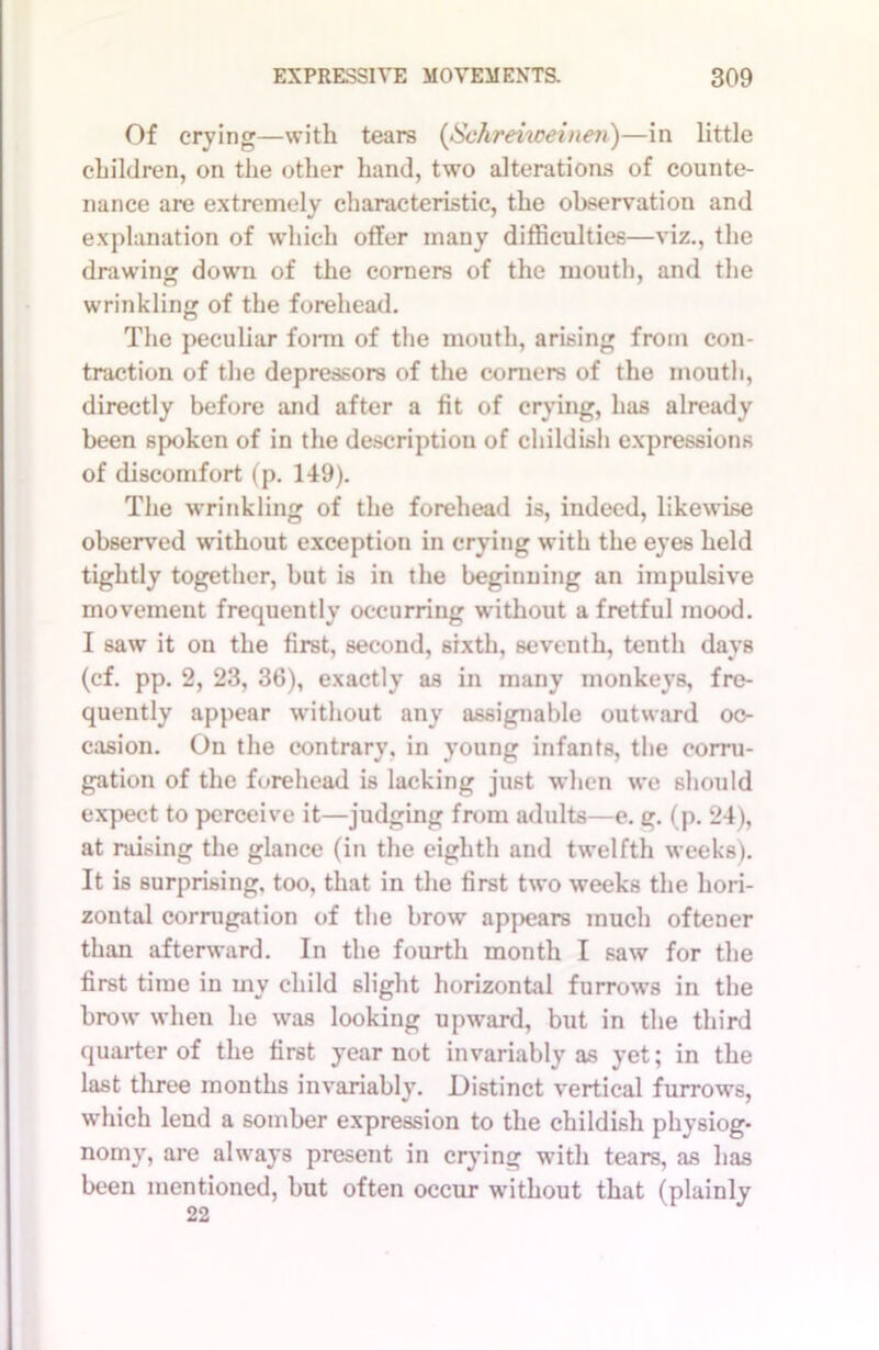 Of crying—with tears (Schreiweinen)—in little children, on the other hand, two alterations of counte- nance are extremely characteristic, the observation and explanation of which offer many difficulties—viz., the drawing down of the corners of the mouth, and the wrinkling of the forehead. The peculiar form of the mouth, arising from con- traction of the depressors of the corners of the mouth, directly before and after a fit of crying, has already been spoken of in the description of childish expressions of discomfort (p. 149). The wrinkling of the forehead is, indeed, likewise observed without exception in crying with the eyes held tightly together, but is in the beginning an impulsive movement frequently occurring without a fretful mood. I saw it on the first, second, sixth, seventh, tenth days (cf. pp. 2, 23, 36), exactly as in many monkeys, fre- quently appear without any assignable outward oc- casion. On the contrary, in young infants, the corru- gation of the forehead is lacking just when we should expect to perceive it—judging from adults—e. g. (p. 24), at raising the glance (in the eighth and twelfth weeks). It is surprising, too, that in the first two weeks the hori- zontal corrugation of the brow appears much oftener than afterward. In the fourth month I saw for the first time in my child slight horizontal furrows in the brow when he was looking upward, but in the third quarter of the first year not invariably as yet; in the last three months invariably. Distinct vertical furrows, which lend a somber expression to the childish physiog* nomy, are always present in crying with tears, as has been mentioned, but often occur without that (plainly