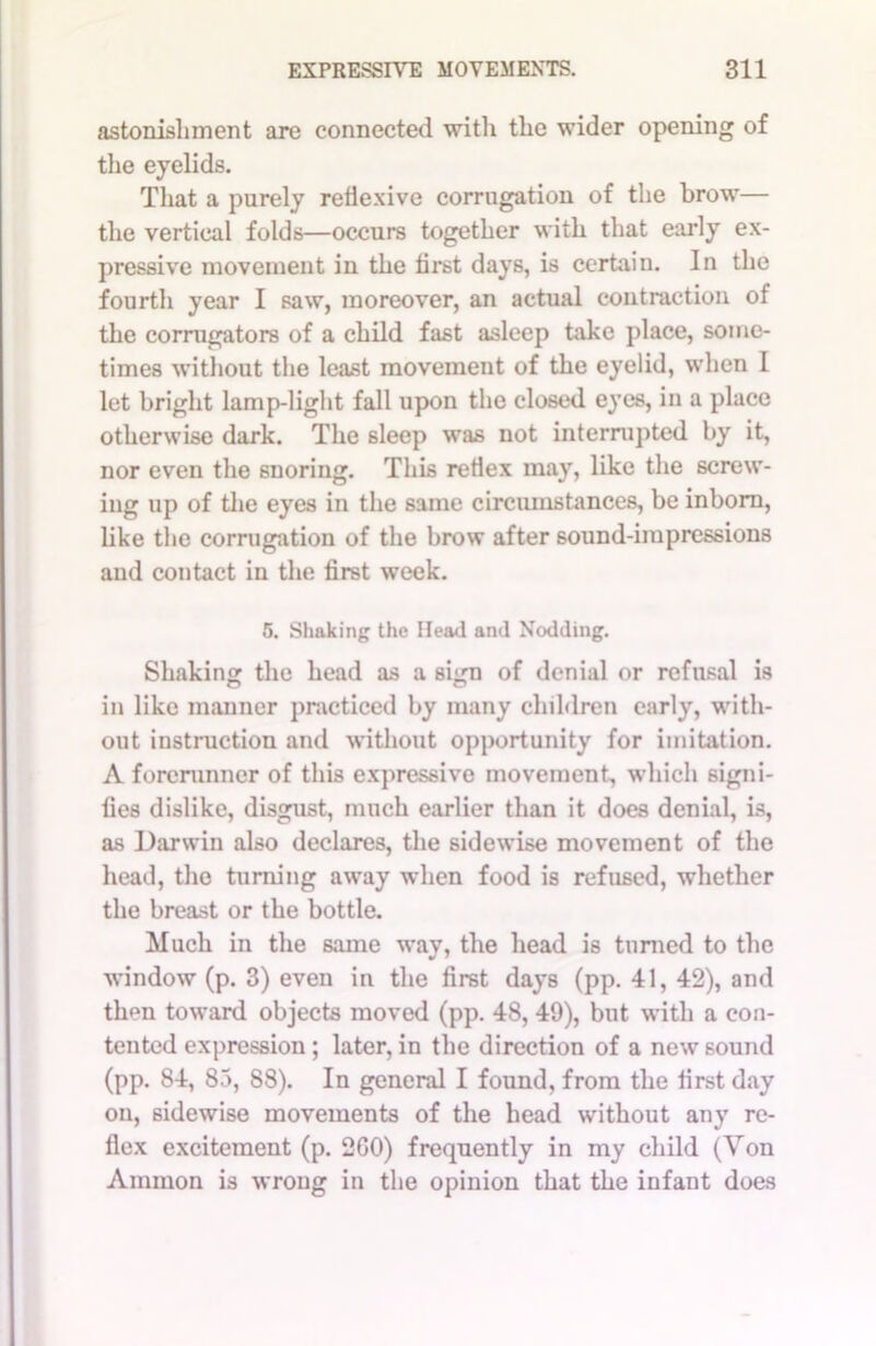 astonishment are connected with the wider opening of the eyelids. That a purely reflexive corrugation of the brow— the vertical folds—occurs together with that early ex- pressive movement in the first days, is certain. In the fourth year I saw, moreover, an actual contraction of the corrugators of a child fast asleep take place, some- times without the least movement of the eyelid, when I let bright lamp-light fall upon the closed eyes, in a place otherwise dark. The sleep was not interrupted by it, nor even the snoring. This reflex may, like the screw- ing up of the eyes in the same circumstances, be inborn, like the corrugation of the brow after sound-impressions and contact in the first week. 5. Shaking the Head and Nodding. Shaking the head as a sign of denial or refusal is in like manner practiced by many children early, with- out instruction and without opportunity for imitation. A forerunner of this expressive movement, which signi- fies dislike, disgust, much earlier than it does denial, is, as Darwin also declares, the sidewise movement of the head, the turning away when food is refused, whether the breast or the bottle. Much in the same way, the head is turned to the window (p. 3) even in the first days (pp. 41, 42), and then toward objects moved (pp. 48, 49), but with a con- tented expression; later, in the direction of a new sound (pp. 84, 83, 88). In general I found, from the first day on, sidewise movements of the head without any re- flex excitement (p. 2G0) frequently in my child (Von Ammon is wrong in the opinion that the infant does