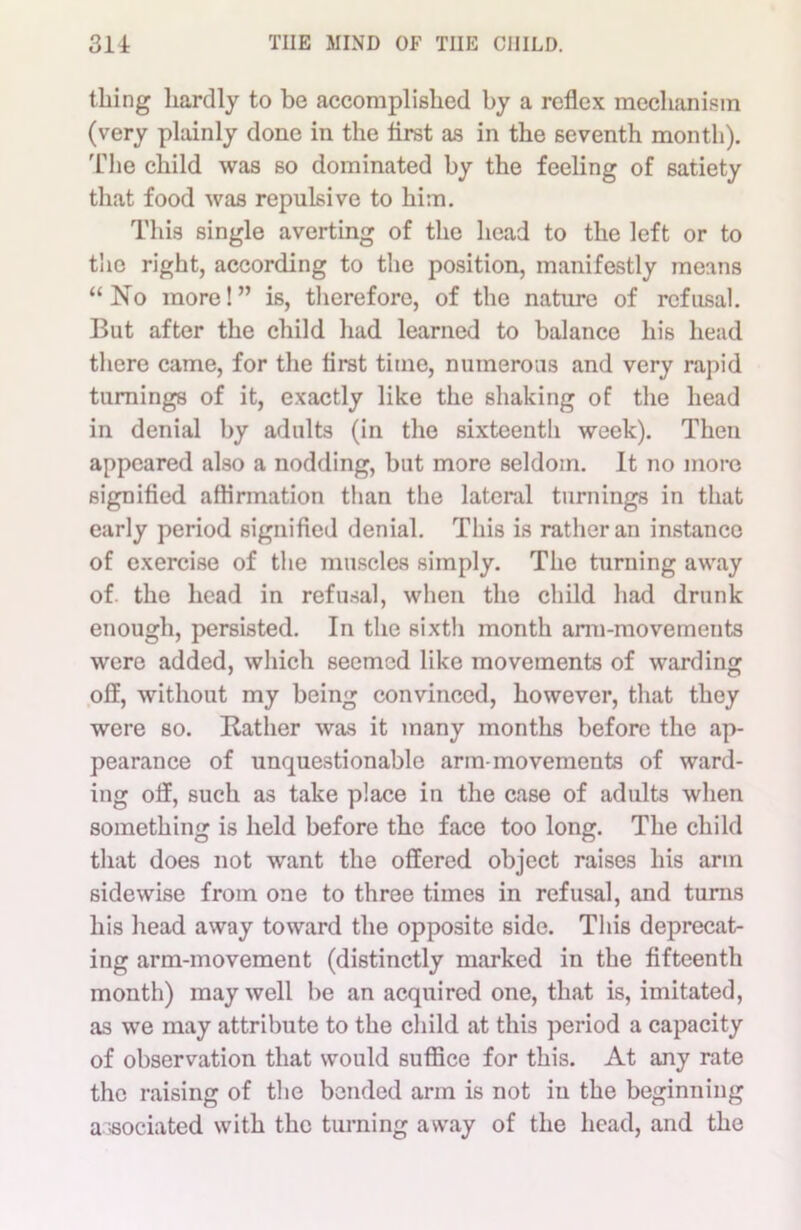 tiling hardly to be accomplished by a reflex mechanism (very plainly done in the first as in the seventh month). The child was so dominated by the feeling of satiety that food was repulsive to him. This single averting of the head to the left or to the right, according to the position, manifestly means “No more!” is, therefore, of the nature of refusal. But after the child had learned to balance his head there came, for the first time, numerous and very rapid turnings of it, exactly like the shaking of the head in denial by adults (in the sixteenth week). Then appeared also a nodding, but more seldom. It no more signified affirmation than the lateral turnings in that early period signified denial. This is rather an instance of exercise of the muscles simply. The turning away of. the head in refusal, when the child had drunk enough, persisted. In the sixth month arm-movements were added, which seemed like movements of warding off, without my being convinced, however, that they were so. Bather was it many months before the ap- pearance of unquestionable arm-movements of ward- ing off, such as take place in the case of adults when something is held before the face too long. The child that does not want the offered object raises his arm sidewise from one to three times in refusal, and turns his head away toward the opposite side. This deprecat- ing arm-movement (distinctly marked in the fifteenth month) may well be an acquired one, that is, imitated, as we may attribute to the child at this period a capacity of observation that would suffice for this. At any rate the raising of the bended arm is not in the beginning a ssociated with the turning away of the head, and the