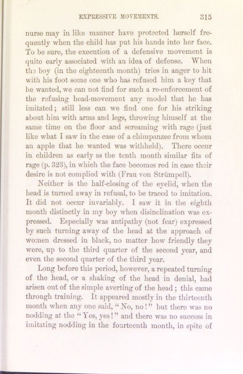 nurse may in like manner have protected herself fre- quently when the child has put his hands into her face. To be sure, the execution of a defensive movement is (piite early associated with an idea of defense. When the boy (in the eighteenth month) tries in auger to hit with his foot some one who has refused him a key that he wanted, we can not find for such a re-enforcement of the refusing head-movement any model that he has imitated; still less can we find one for his striking about him with arms and legs, throwing himself at the same time on the floor and screaming with rage (just like what I saw in the case of a chimpanzee from whom an apple that he wanted was withheld). There occur in children as early as the tenth month similar fits of rage (p. 323), in which the face becomes red in case their desire is not complied with (Frau von Striimpell). Neither is the half-closing of the eyelid, when the head is turned away in refusal, to be traced to imitation. It did not occur invariably. I saw it in the eighth month distinctly in my boy when disinclination was ex- pressed. Especially was antipathy (not fear) expressed by such turning away of the head at the approach of women dressed in black, no matter how friendly they were, up to the third quarter of the second year, and even the second quarter of the third year. Long before this period, however, a repeated turning of the head, or a shaking of the head in denial, had arisen out of the simple averting of the head ; this came through training. It appeared mostly in the thirteenth month when any one said, “ No, no! ” but there was no nodding at the “ 1 es, yes! ” and there was no success in imitating nodding in the fourteenth month, in spite of