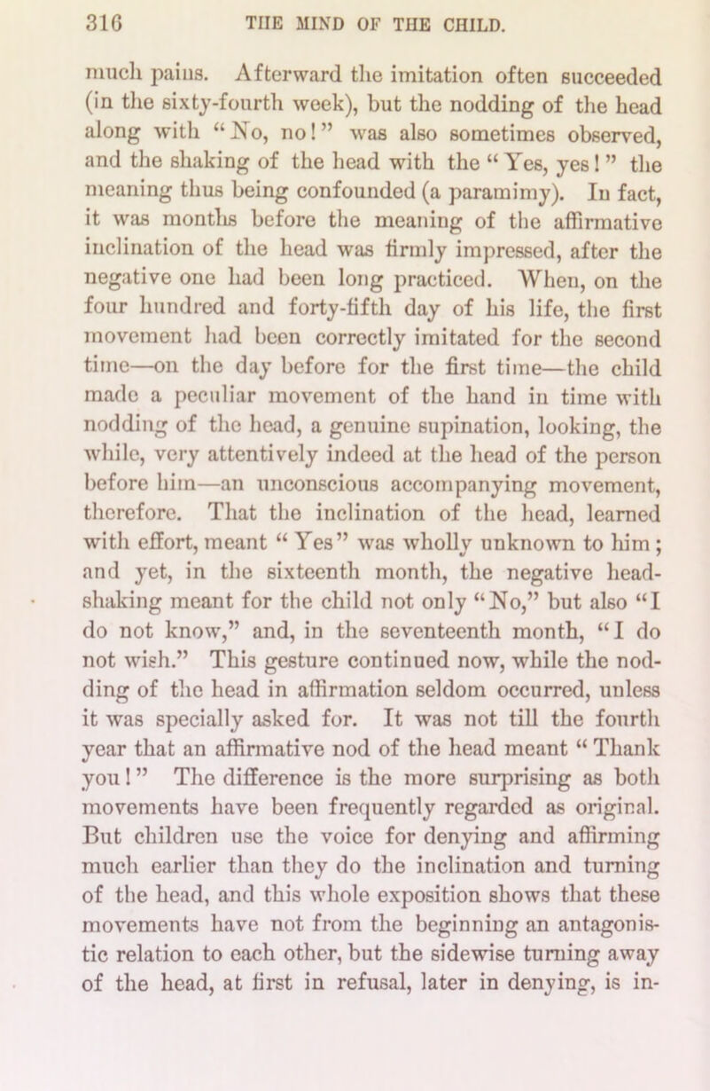 much paius. Afterward the imitation often succeeded (in the sixty-fourth week), but the nodding of the head along with “No, no!” was also sometimes observed, and the shaking of the head with the “ Yes, yes! ” the meaning thus being confounded (a paramimy). In fact, it was montlis before the meaning of the affirmative inclination of the head was firmly impressed, after the negative one had been long practiced. When, on the four hundred and forty-fifth day of his life, the first movement had been correctly imitated for the second time—on the day before for the first time—the child made a peculiar movement of the hand in time with nodding of the head, a genuine supination, looking, the while, very attentively indeed at the head of the person before him—an unconscious accompanying movement, therefore. That tho inclination of the head, learned with effort, meant “ Yes” was wholly unknown to him ; 7 and yet, in the sixteenth month, the negative head- shaking meant for the child not only “No,” but also “I do not know,” and, in the seventeenth month, “I do not wish.” This gesture continued now, while the nod- ding of tho head in affirmation seldom occurred, unless it was specially asked for. It was not till the fourth year that an affirmative nod of the head meant “ Thank you! ” The difference is the more surprising as both movements have been frequently regarded as original. But children use the voice for denying and affirming much earlier than they do the inclination and turning of the head, and this whole exposition shows that these movements have not from the beginning an antagonis- tic relation to each other, but the sidewise turning away of the head, at first in refusal, later in denying, is in-