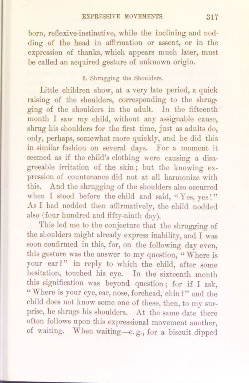 horn, reflexive-instinctive, while the inclining and nod- ding of the head in affirmation or assent, or in the expression of thanks, which appears much later, must be called an acquired gesture of unknown origin. 6. Shrugging the Shoulders. Little children show, at a very late period, a quick raising of the shoulders, corresponding to the shrug- ging of the shoulders in the adult. In the fifteenth month I saw my child, without any assignable cause, shrug his shoulders for the first time, just as adults do, only, perhaps, somewhat more quickly, and he did this in similar fashion on several days. For a moment it seemed as if the child’s clothing were causing a disa- greeable irritation of the 6kin; but the knowing ex- pression of countenance did not at all harmonize with this. And the shrugging of the shoulders also occurred when I stood before the child and said, “Yes, ves!” As I had nodded then affirmatively, the child nodded also (four hundred and fifty-ninth day). This led me to the conjecture that the shrugging of the shoulders might already express inability, and I was soon confirmed in this, for, on the following day even, this gesture was the answer to my question, “ Where is your ear?” in reply to which the child, after some hesitation, touched his eye. In the sixteenth month this signification was beyond question ; for if I ask, “Where is your eye, ear, nose, forehead, chin?” and the child does not know some one of these, then, to my sur- prise, he shrugs his shoulders. At the same date there often follows upon this expressional movement another, of waiting. W hen waiting—e. g., for a biscuit dipped