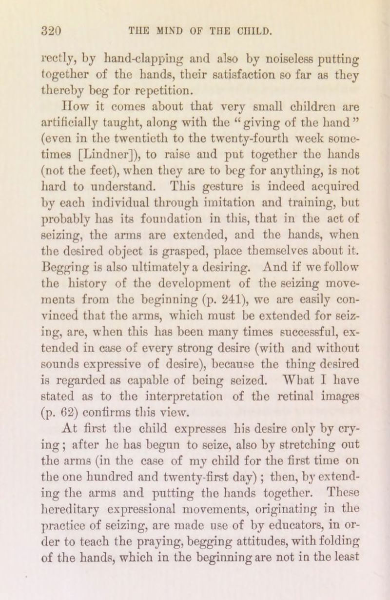 rectly, by hand-clapping and also by noiseless putting together of the hands, their satisfaction so far as they thereby beg for repetition. How it comes about that very small children are artificially taught, along with the “giving of the hand” (even in the twentieth to the twenty-fourth week some- times [Lindner]), to raise and put together the hands (not the feet), when they are to beg for anything, is not hard to understand. This gesture is indeed acquired by each individual through imitation and training, but probably has its foundation in this, that in the act of seizing, the arms are extended, and the hands, when the desired object is grasped, place themselves about it. Begging is also ultimately a desiring. And if we follow the history of the development of the seizing move- ments from the beginning (p. 241), we are easily con- vinced that the arms, which must be extended for seiz- ing, are, when this has been many times successful, ex- tended in ca.se of every strong desire (with and without sounds expressive of desire), because the thing desired is regarded as capable of being seized. What I have stated as to the interpretation of the retinal images (p. 62) confirms this view. At first the child expresses his desire only by cry- ing ; after he has begun to seize, also by stretching out the arms (in the case of my child for the first time on the one hundred and twenty-first day); then, by extend- ing the arms and putting the hands together. These hereditary expressional movements, originating in the practice of seizing, are made use of by educators, in or- der to teach the praying, begging attitudes, with folding of the hands, which in the beginning are not in the least