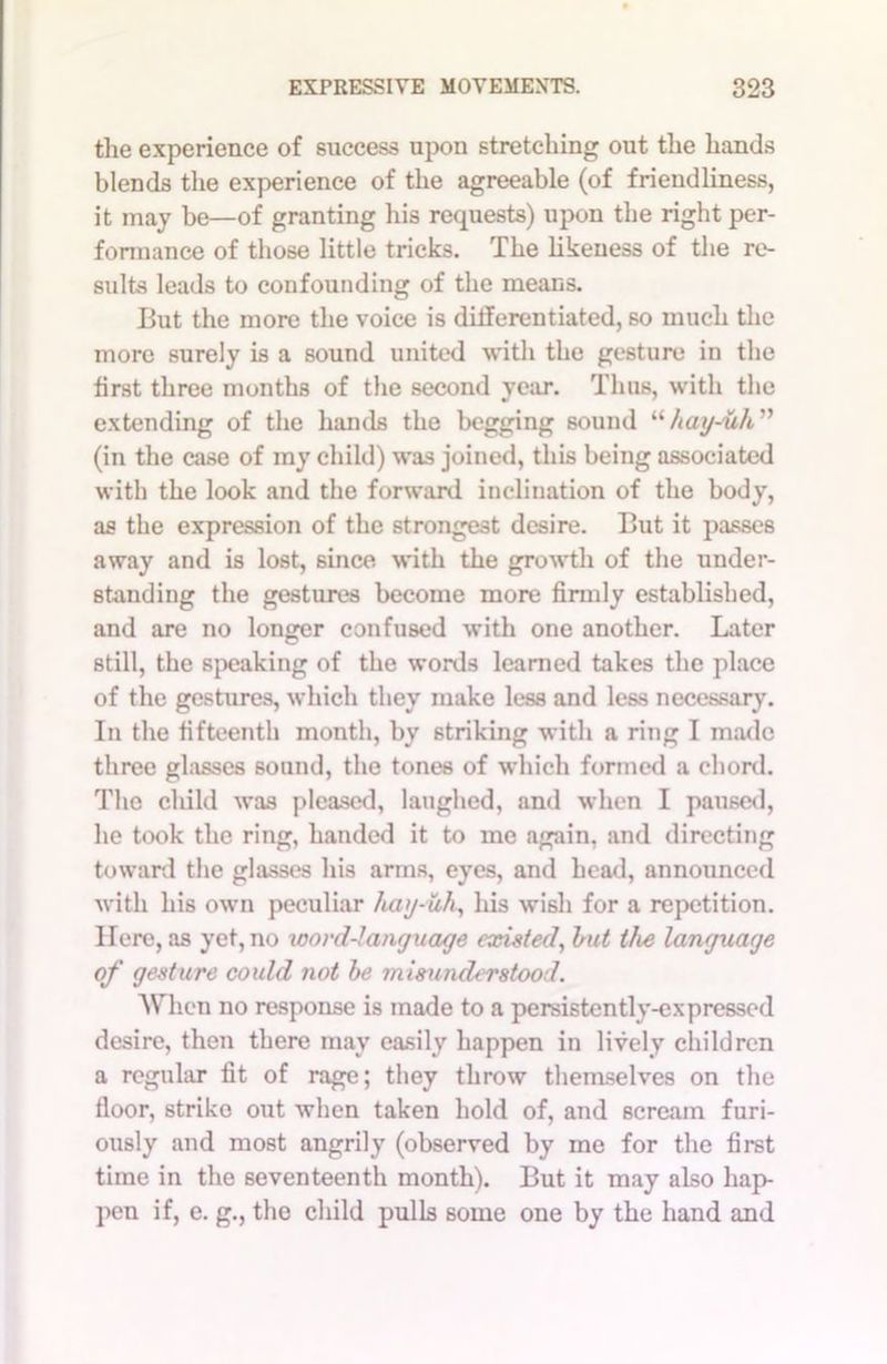 the experience of success upon stretching out the hands blends the experience of the agreeable (of friendliness, it may be—of granting his requests) upon the right per- formance of those little tricks. The likeness of the re- sults leads to confounding of the means. But the more the voice is differentiated, so much the more surely is a sound united with the gesture in the first three months of the second year. Thus, with the extending of the hands the begging sound “hay-uh ” (in the case of my child) was joined, this being associated with the look and the forward inclination of the body, as the expression of the strongest desire. But it passes away and is lost, since with the growth of the under- standing the gestures become more firmly established, and are no longer confused with one another. Later still, the speaking of the words learned takes the place of the gestures, which they make less and less necessary. In the fifteenth month, by striking with a ring I made three glasses sound, the tones of which formed a chord. The child was pleased, laughed, and when I paused, he took the ring, handed it to me again, and directing toward the glasses his arms, eyes, and head, announced with his own peculiar hag-iih, his wish for a repetition. Here, as yet, no xoord-language existed, but the language of gesture could not be misunderstood. When no response is made to a persistently-expressed desire, then there may easily happen in lively children a regular fit of rage; they throw themselves on the floor, strike out when taken hold of, and scream furi- ously and most angrily (observed by me for the first time in the seventeenth month). But it may also hap- pen if, e. g., the child pulls some one by the hand and