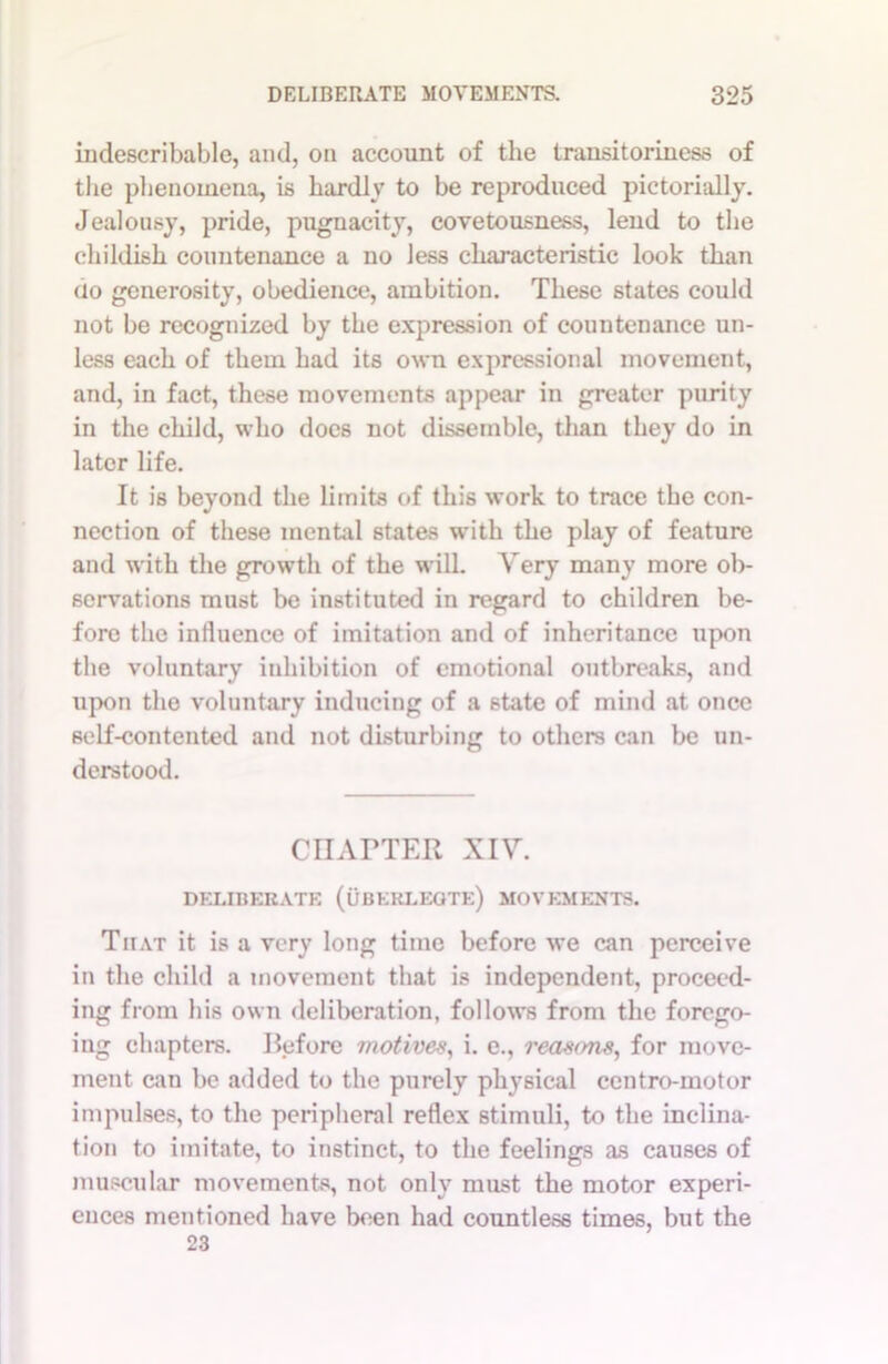 indescribable, and, on account of the transitoriness of the phenomena, is hardiv to be reproduced pictorially. Jealousy, pride, pugnacity, covetousness, lend to the childish countenance a no less characteristic look than do generosity, obedience, ambition. These states could not be recognized by the expression of countenance un- less each of them had its own expressional movement, and, in fact, these movements appear in greater purity in the child, who docs not dissemble, than they do in later life. It is beyond the limits of this work to trace the con- nection of these mental states with the play of feature and with the growth of the will. Very many more ob- servations must be instituted in regard to children be- fore the influence of imitation and of inheritance upon the voluntary inhibition of emotional outbreaks, and upon the voluntary inducing of a state of mind at once self-contented and not disturbing to others can be un- derstood. CHAPTER XIV. DELIBERATE (uBKKLEGTE) MOVEMENTS. That it is a very long time before we can perceive in the child a movement that is independent, proceed- ing from his own deliberation, follows from the forego- iug chapters. Before motives., i. e., reasons, for move- ment can be added to the purely physical ccntro-motor impulses, to the peripheral reflex stimuli, to the inclina- tion to imitate, to instinct, to the feelings as causes of muscular movements, not only must the motor experi- ences mentioned have been had countless times, but the 23
