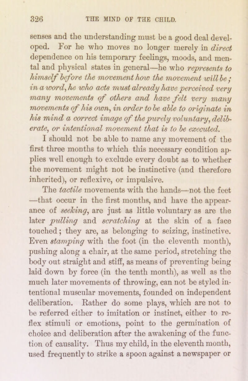 senses and the understanding must be a good deal devel- oped. For he who moves no longer merely in direct dependence on his temporary feelings, moods, and men- tal and physical states in general—he who represents to himself before the movement how the movement will be ; in a word, he who acts must already have perceived very many movements of others and have felt very many movements of his own, in order to be able to originate in his mind a correct image of the purely voluntary, delib- erate, or intentional movement that is to be executed. I should not be able to name any movement of the first three months to which this necessary condition ap- plies well enough to exclude every doubt as to whether the movement might not be instinctive (and therefore inherited), or reflexive, or impulsive. The tactile movements with the hands—not the feet —that occur in the first months, and have the appear- ance of seeking, are just as little voluntary as are the later pxdlvng and scratching at the skin of a face touched; they are, as belonging to seizing, instinctive. Even stamping with the foot (in the eleventh month), pushing along a chair, at the same period, stretching the body out straight and stiff, as means of preventing being laid down by force (in the tenth month), as well as the much later movements of throwing, can not be styled in- tentional muscular movements, founded on independent deliberation. Rather do some plays, which are not to be referred either to imitation or instinct, either to re- flex stimuli or emotions, point to the germination of choice and deliberation after the awakening of the func- tion of causality. Thus my child, in the eleventh month, used frequently to strike a spoon against a newspaper or