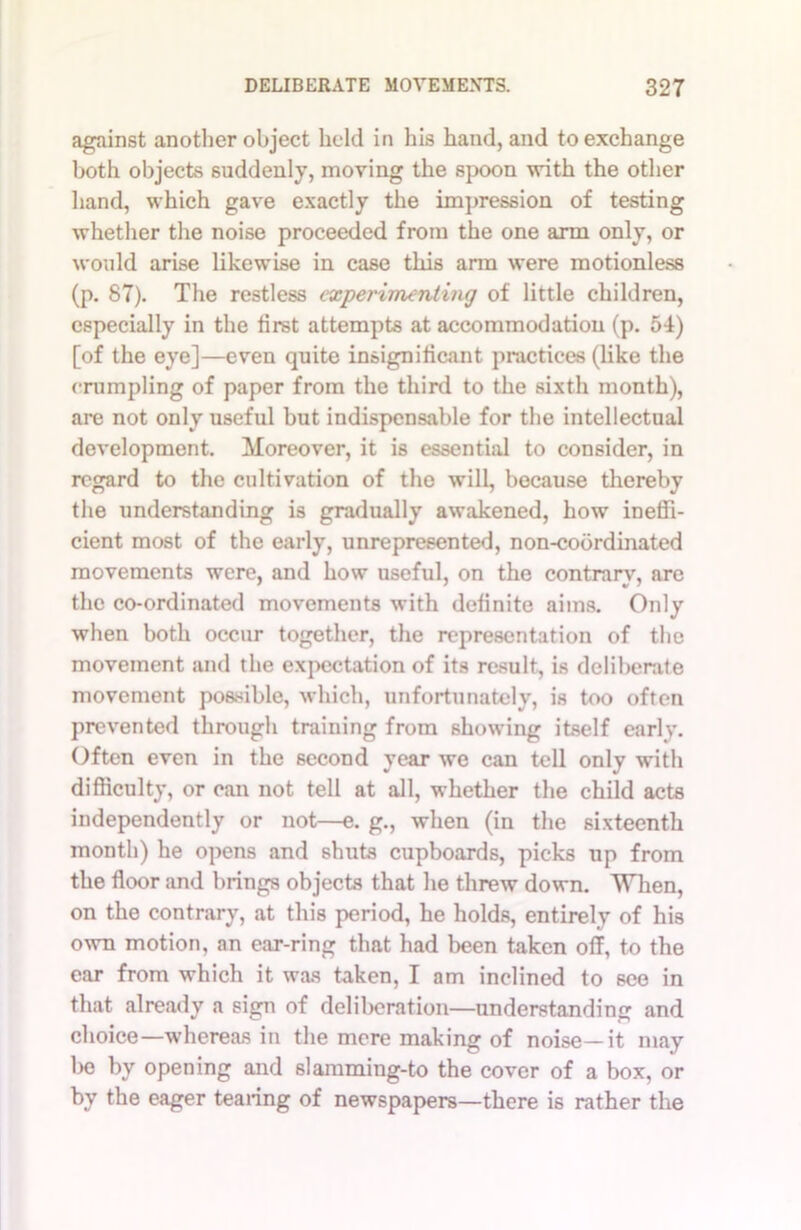 against another object held in his hand, and to exchange both objects suddenly, moving the spoon with the other hand, which gave exactly the impression of testing whether the noise proceeded from the one arm only, or would arise likewise in case this arm were motionless (p. 87). The restless experimenting of little children, especially in the first attempts at accommodation (p. 54) [of the eye]—even quite insignificant practices (like the crumpling of paper from the third to the sixth month), are not only useful but indispensable for the intellectual development. Moreover, it is essential to consider, in regard to the cultivation of the will, because thereby the understanding is gradually awakened, how ineffi- cient most of the early, unrepresented, non-cobrdmated movements were, and how useful, on the contrary, are the co-ordinated movements with definite aims. Only when both occur together, the representation of the movement and the expectation of its result, is deliberate movement possible, which, unfortunately, is too often prevented through training from showing itself earlv. Often even in the second year we can tell only with difficulty, or can not tell at all, whether the child acts independently or not—e. g., when (in the sixteenth month) he opens and shuts cupboards, picks up from the floor and brings objects that he threw down. When, on the contrary, at this period, he holds, entirely of his own motion, an ear-ring that had been taken off, to the ear from which it was taken, I am inclined to see in that already a sign of deliberation—understanding and choice—whereas in the mere making of noise—it may be by opening and slamming-to the cover of a box, or by the eager tearing of newspapers—there is rather the