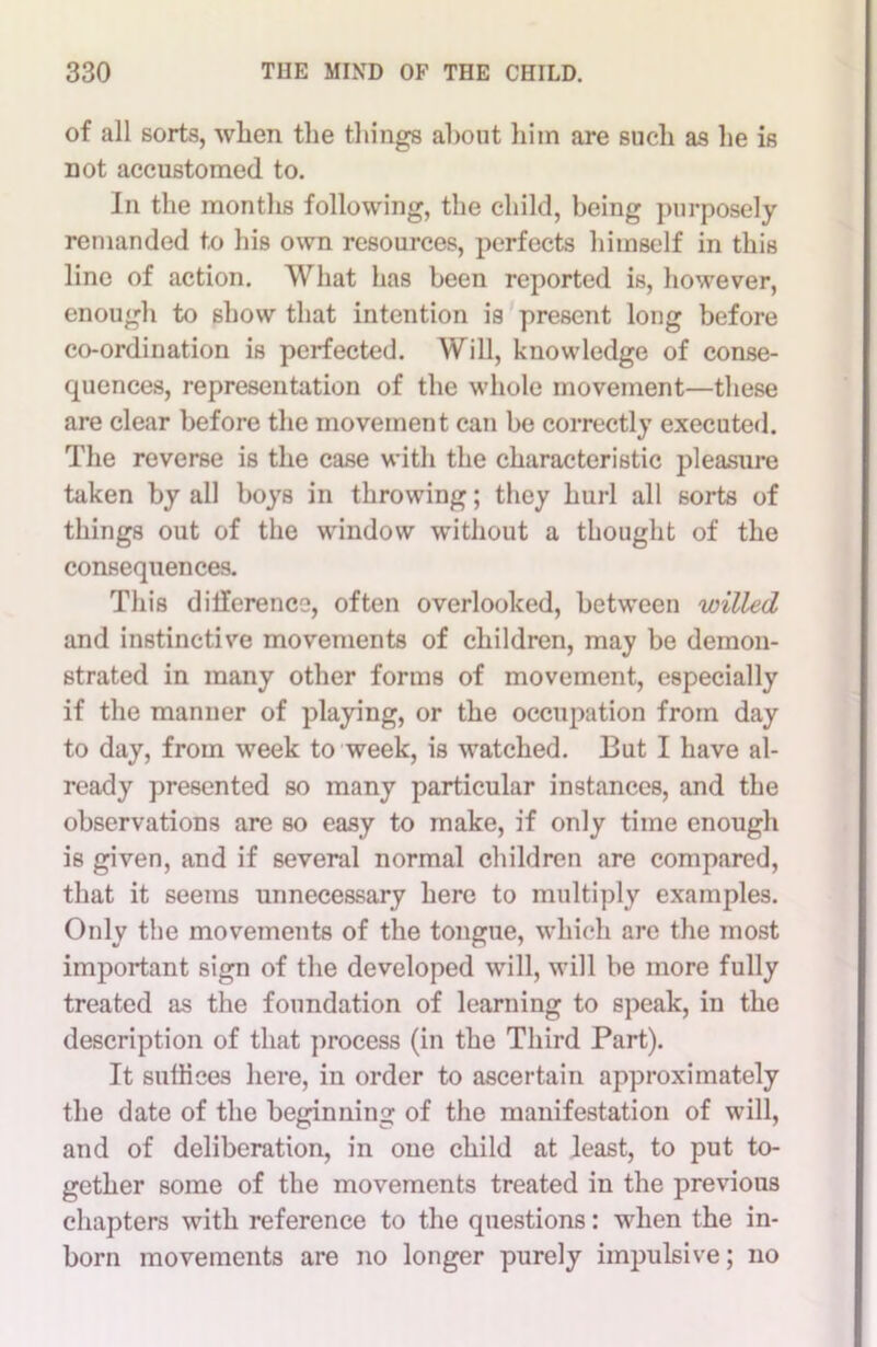 of all sorts, when the things about him are such as he is not accustomed to. In the months following, the child, being purposely remanded to his own resources, perfects himself in this line of action. What has been reported is, however, enough to show that intention is present long before co-ordination is perfected. Will, knowledge of conse- quences, representation of the whole movement—these are clear before the movement can be correctly executed. The reverse is the case with the characteristic pleasure taken by all boys in throwing; they hurl all sorts of things out of the window without a thought of the consequences. This dilference, often overlooked, between willed and instinctive movements of children, may be demon- strated in many other forms of movement, especially if the manner of playing, or the occupation from day to day, from week to week, is watched. But I have al- ready presented so many particular instances, and the observations are so easy to make, if only time enough is given, and if several normal children are compared, that it seems unnecessary here to multiply examples. Only the movements of the tongue, which are the most important sign of the developed will, will be more fully treated as the foundation of learning to speak, in the description of that process (in the Third Part). It sufliees here, in order to ascertain approximately the date of the beginning of the manifestation of will, and of deliberation, in one child at least, to put to- gether some of the movements treated in the previous chapters with reference to the questions: when the in- born movements are no longer purely impulsive; no