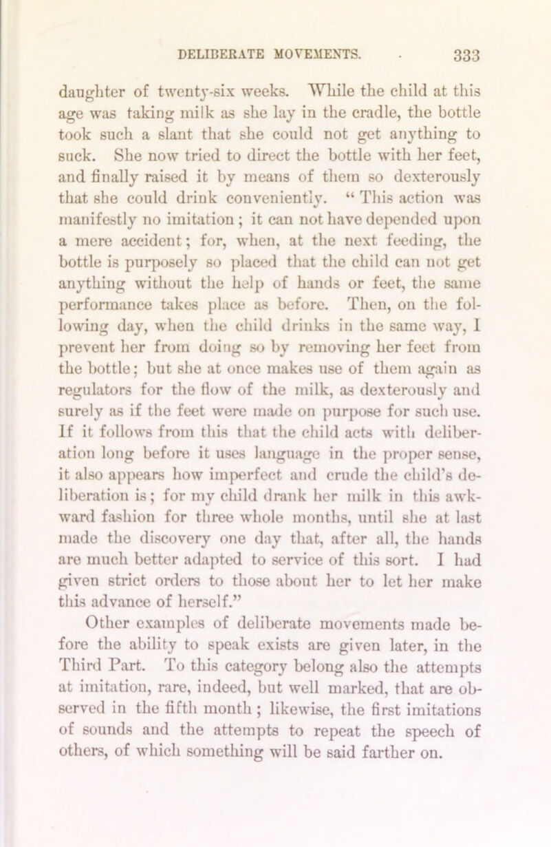 daughter of twenty-six weeks. While the child at this age was taking milk as she lay in the cradle, the bottle took such a slant that she could not get anything to suck. She now tried to direct the bottle with her feet, and finally raised it by means of them so dexterously that she could drink conveniently. “ This action was manifestly no imitation ; it can not have depended upon a mere accident; for, when, at the next feeding, the bottle is purposely so placed that the child can not get anything without the help of hands or feet, the same performance takes place as before. Then, on the fol- lowing day, when the child drinks in the same way, 1 prevent her from doing so by removing her feet from the bottle; but she at once makes use of them again as regulators for the flow of the milk, as dexterously and surely as if the feet were made on purpose for such use. If it follows from this that the child acts with deliber- ation long before it uses language in the proper sense, it also appears how imperfect and crude the child's de- liberation is; for my child drank her milk in this awk- ward fashion for three whole months, until she at last made the discovery one day that, after all, the hands are much better adapted to service of this sort. I had given strict orders to those about her to let her make this advance of herself.” Other examples of deliberate movements made be- fore the ability to speak exists are given later, in the Third Part. To this category belong also the attempts at imitation, rare, indeed, but well marked, that are ob- served in the fifth month ; likewise, the first imitations of sounds and the attempts to repeat the speech of others, of which something will be said farther on.