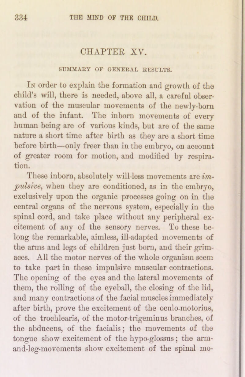 CHAPTER XV. SUMMARY OF CENERAL RESULTS. In order to explain the formation and growth of the child’s will, there is needed, above all, a careful obser- vation of the muscular movements of the newly-born and of the infant. The inborn movements of every human being are of various kinds, but are of the same nature a short time after birth as they are a short time before birth—only freer than in the embryo, on account of greater room for motion, and modified by respira- tion. These inborn, absolutely will-less movements are im- pulsive, when they are conditioned, as in the embryo, exclusively upon the organic processes going on in the central organs of the nervous system, especially in the spinal cord, and take place without any peripheral ex- citement of any of the sensory nerves. To these be- long the remarkable, aimless, ill-adapted movements of the arms and legs of children just born, and their grim- aces. All the motor nerves of the whole organism seem to take part in these impulsive muscular contractions. The opening of the eyes and the lateral movements of them, the rolling of the eyeball, the closing of the lid, and many contractions of the facial muscles immediately after birth, prove the excitement of the oculo-motorius, of the trocldearis, of the motor-trigeminus branches, of the abducens, of the facialis; the movements of the tongue show excitement of the hypo-glossus; the arm- and-leg-movements showr excitement of the spinal mo-