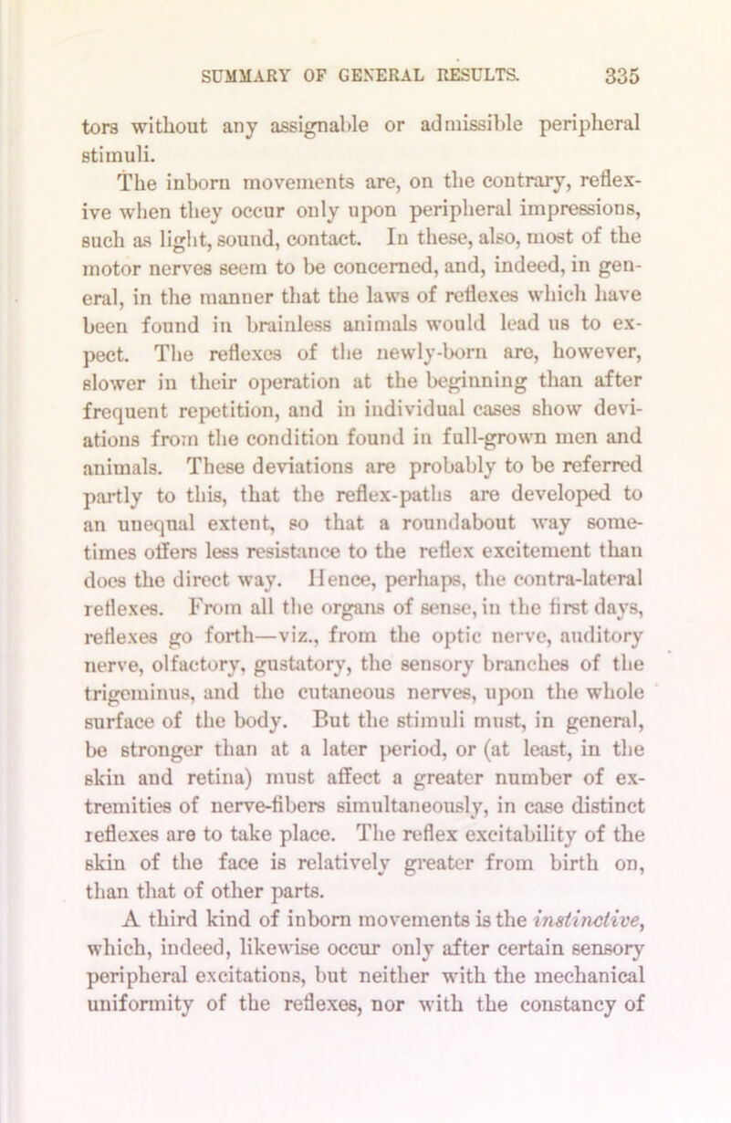 tor3 without any assignable or admissible peripheral stimuli. The inborn movements are, on the contrary, reflex- ive when they occur only upon peripheral impressions, such as light, sound, contact. In these, also, most of the motor nerves seem to be concerned, and, indeed, in gen- eral, in the manner that the laws of reflexes which have been found in brainless animals would lead us to ex- pect. The reflexes of the newly-born are, however, slower in their operation at the beginning than after frequent repetition, and in individual cases show devi- ations from the condition found in full-grown men and animals. These deviations are probably to be referred partly to this, that the reflex-paths are developed to an unequal extent, so that a roundabout way some- times oilers less resistance to the reflex excitement than does the direct way. Hence, perhaps, the contra-lateral reflexes. From all the organs of sense, in the lirstdavs, reflexes go forth—viz., from the optic nerve, auditory nerve, olfactory, gustatory, the sensory branches of the trigeminus, and the cutaneous nerves, upon the whole surface of the body. But the stimuli must, in general, be stronger than at a later period, or (at least, in the Bkin and retina) must affect a greater number of ex- tremities of nerve-libers simultaneously, in case distinct reflexes are to take place. The reflex excitability of the skin of the face is relatively greater from birth on, than that of other parts. A third kind of inborn movements is the instinctive, which, indeed, likewise occur only after certain sensory peripheral excitations, but neither with the mechanical uniformity of the reflexes, nor with the constancy of