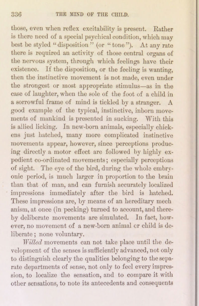 those, even when reflex excitability is present. Rather is there need of a special psychical condition, which may best be styled “disposition ” (or “tone”). At any rate there is required an activity of those central organs of the nervous system, through which feelings have their existence. If the disposition, or the feeling is wanting, then the instinctive movement is not made, even under the strongest or most appropriate stimulus—as in the case of laughter, when the sole of the foot of a child in a sorrowful frame of mind is tickled by a stranger. A good example of the typical, instinctive, inborn move- ments of mankind is presented in sucking. With this is allied licking. In new-born animals, especially chick- ens just hatched, many more complicated instinctive movements appear, however, since perceptions produc- ing directly a motor effect are followed by highly ex- pedient co-ordinated movements; especially perceptions of sight. The eye of the bird, during the whole embry- onic period, is much larger in proportion to the brain than that of man, and can furnish accurately localized impressions immediately after the bird is hatched. These impressions are, by means of an hereditary mech anism, at once (in pecking) turned to account, and there- by deliberate movements are simulated. In fact, how- ever, no movement of a new-born animal or child is de- liberate ; none voluntary. Willed movements can not take place until the de- velopment of the senses is sufficiently advanced, not only to distinguish clearly the qualities belonging to the sepa- rate departments of sense, not only to feel every impres- sion, to localize the sensation, and to compare it with other sensations, to note its antecedents and consequents