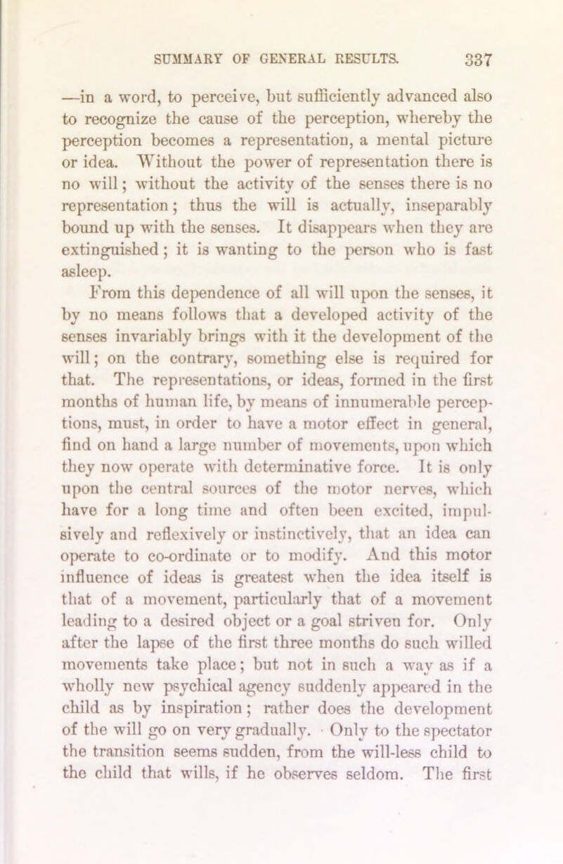 —in a word, to perceive, but sufficiently advanced also to recognize the cause of the perception, whereby the perception becomes a representation, a mental picture or idea. Without the power of representation there is no will; without the activity of the senses there is no representation; thus the will is actually, inseparably bound up with the senses. It disappears when they arc extinguished ; it is wanting to the person who is fast asleep. From this dependence of all will upon the senses, it by no means follows that a developed activity of the senses invariably brings with it the development of the will; on the contrary, something else is required for that. The representations, or ideas, formed in the first months of human life, by means of innumerable percep- tions, must, in order to have a motor effect in general, find on hand a large number of movements, upon which they now operate with determinative force. It is only upon the central sources of the motor nerves, which have for a long time and often been excited, impul- sively and reflexively or instinctively, that an idea can operate to co-ordinate or to modify. And this motor influence of ideas is greatest when the idea itself is that of a movement, particularly that of a movement leading to a desired object or a goal striven for. Only after the lapse of the first three months do such willed movements take place; but not in such a way as if a wholly new psychical agency suddenly appeared in the child as by inspiration; rather does the development of the will go on very gradually. Only to the spectator the transition seems sudden, from the will-less child to the child that wills, if he observes seldom. The first