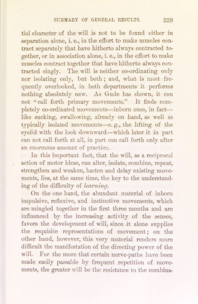 tial character of the will is not to be found either in separation alone, i. e., in the effort to make muscles con- tract separately that have hitherto always contracted to- gether, or in association alone, i. e., in the effort to make muscles contract together that have hitherto always con- tracted singly. The will is neither co-ordinating only nor isolating only, but both ; and, what is most fre- quently overlooked, in both departments it performs nothing absolutely new. As Gude has shown, it can not “call forth primary movements.” It finds com- pletely co-ordinated movements—inborn ones, in fact— like sucking, swallowing, already on hand, as well as typically isolated movements—e. g., the lifting of the eyelid with the look downward—which later it in part can not call forth at all, in part can call forth only after an enormous amount of practice. In this important fact, that the will, as a reciprocal action of motor ideas, can alter, isolate, combine, repeat, strengthen and weaken, hasten and delay existing move- ments, lies, at the same time, the key to the understand- ing of the difficulty of learning. On the one hand, the abundant material of inborn impulsive, reflexive, and instinctive movements, which are mingled together in the first three months and are influenced by the increasing activity of the senses, favors the development of will, since it alone supplies the requisite representations of movement; on the other hand, however, this very material renders more difficult the manifestation of the directing power of the will. For the more that certain nerve-paths have been made easily passable by frequent repetition of move- ments, the greater will be the resistance to the combina-