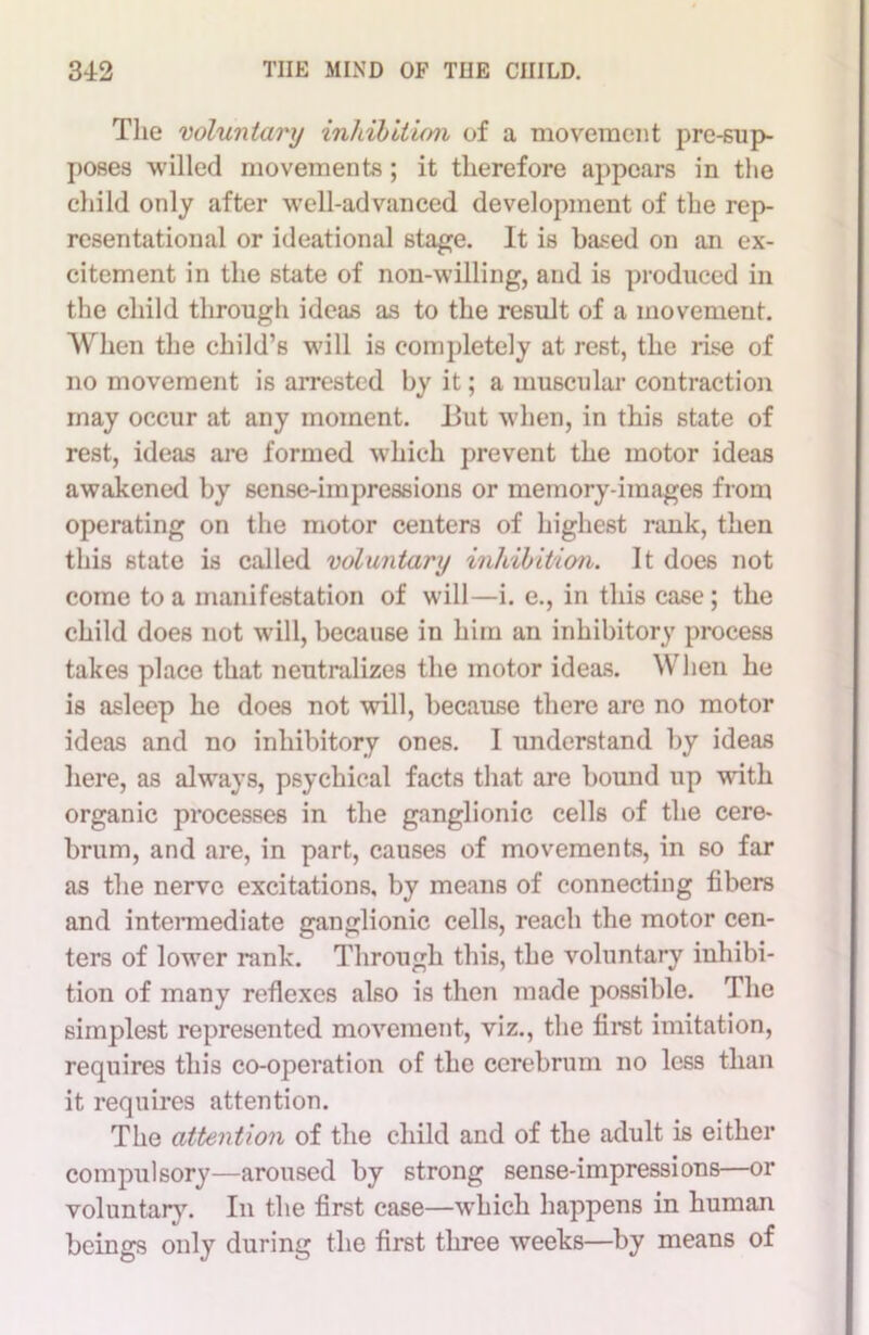 The voluntary inhibition of a movement pre-sup- poses willed movements ; it therefore appears in the child only after well-advanced development of the rep- resentational or ideational stage. It is based on an ex- citement in the state of non-willing, and is produced in the child through ideas as to the result of a movement. When the child’s will is completely at rest, the rise of no movement is arrested by it; a muscular contraction may occur at any moment. But when, in this state of rest, ideas are formed which prevent the motor ideas awakened by sense-impressions or memory-images from operating on the motor centers of highest rank, then this state is called voluntary inhibition. It does not come to a manifestation of will—i. e., in this case; the child does not will, because in him an inhibitory process takes place that neutralizes the motor ideas. When he is asleep he does not will, because there are no motor ideas and no inhibitory ones. I understand by ideas here, as always, psychical facts that are bound up with organic processes in the ganglionic cells of the cere- brum, and are, in part, causes of movements, in so far as the nerve excitations, by means of connecting fibers and intermediate ganglionic cells, reach the motor cen- ters of lower rank. Through this, the voluntary inhibi- tion of many reflexes also is then made possible. The simplest represented movement, viz., the first imitation, requires this co-operation of the cerebrum no less than it requires attention. The attention of the child and of the adult is either compulsory—aroused by strong sense-impressions—or voluntary. In the first case—which happens in human beings only during the first three weeks—by means of