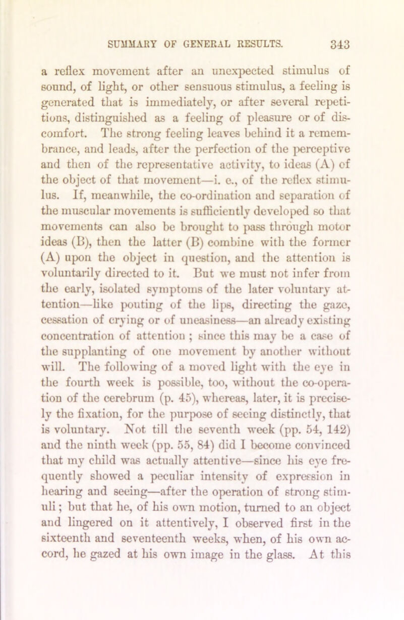 a reflex movement after an unexpected stimulus of sound, of light, or other sensuous stimulus, a feeling is generated that is immediately, or after several repeti- tions, distinguished as a feeling of pleasure or of dis- comfort. The strong feeling leaves behind it a remem- brance, and leads, after the perfection of the perceptive and then of the representative activity, to ideas (A) cf the object of that movement—i. e., of the reflex stimu- lus. If, meanwhile, the co-ordination and separation of the muscular movements is sufficiently developed so that movements can also be brought to pass through motor ideas (B), then the latter (B) combine with the former (A) upon the object in question, and the attention is voluntarily directed to it. But we must not infer from the early, isolated symptoms of the later voluntary at- tention—like pouting of the lips, directing the gaze, cessation of crying or of uneasiness—an already existing concentration of attention ; since this may l>e a case of the supplanting of one movement by another without will. The following of a moved light with the eye in the fourth week is possible, too, without the co-opera- tion of the cerebrum (p. 45), whereas, later, it is precise- ly the fixation, for the purpose of seeing distinctly, that is voluntary. Not till the seventh week (pp. 54, 142) and the ninth week (pp. 55, 84) did I become convinced that my child was actually attentive—since his eye fre- quently showed a peculiar intensity of expression in hearing and seeing—after the operation of strong stim- uli ; but that he, of his own motion, turned to an object and lingered on it attentively, I observed first in the sixteenth and seventeenth weeks, when, of his own ac- cord, he gazed at his own image in the glass. At this