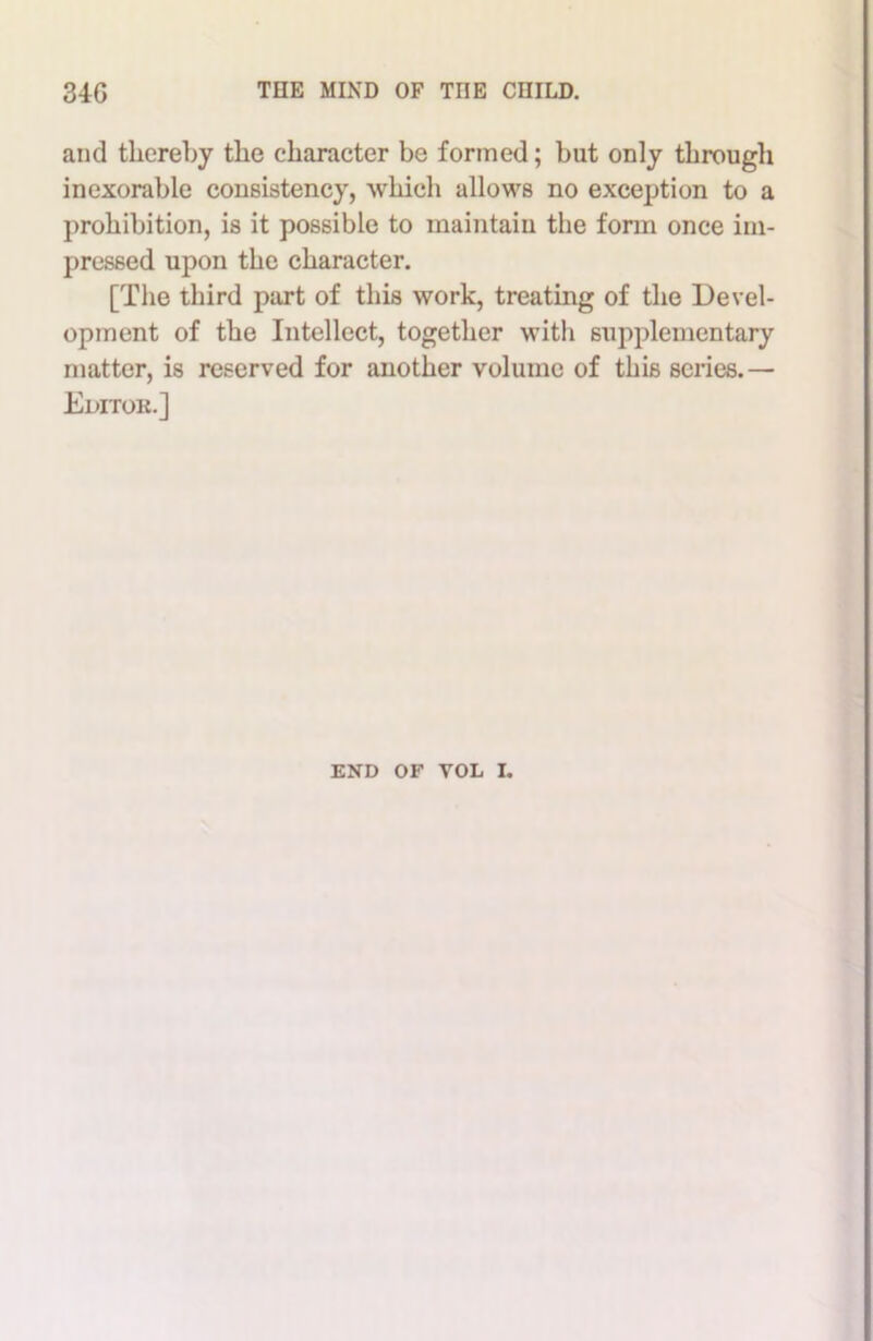 and thereby the character be formed; but only through inexorable consistency, which allows no exception to a prohibition, is it possible to maintain the form once im- pressed upon the character. [The third part of this work, treating of the Devel- opment of the Intellect, together with supplementary matter, is reserved for another volume of this scries.— Editok.]