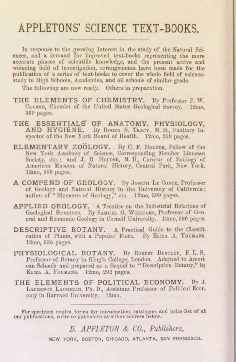 APPLETONS’ SCIENCE TEXT-BOOKS, In response to the growing interest in the study of the Natural Sci- ences, and a demand for improved text-books representing the more accurate phases of scientific knowledge, and the present active and widening field of investigation, arrangements have been made for the publication of a series of text-books to cover the whole field of science- study in High Schools, Academies, and all schools of similar grade. The following are now ready. Others in preparation. THE ELEMENTS OF CHEMISTRY. By Professor F. W. Clarke, Chemist of the United States Geological Survey. 12mo, 369 pages. THE ESSENTIALS*1 OF ANATOMY, PHYSIOLOGY, AND HYGIENE. By Roger S. Tracy, M. D., Sanitary In- spector of the New York Board of Health. 12mo, 299 pages. ELEMENTARY ZOOLOGY. By C. F. Holder, Fellow of the New York Academy of Science, Corresponding Member Linmean Society, etc.; and J. B. Holder, M. D., Curator of Zoology of American Museum of Natural History, Central Park, New York. 12mo, 385 pages. A COMPEND OF GEOLOGY. By Joseph Le Conte, Professor of Geology and Natural History in the University of California; author of “Elements of Geology,” etc. 12mo, 399 pages. APPLIED GEOLOGY. A Treatise on the Industrial Relations of Geological Structure. By Samuel G. Williams, Professor of Gen- eral and Economic Geology in Cornell University. l2mo, 386 pages. DESCRIPTIVE BOTANY. A Practical Guide to the Classifi- cation of Plants, with a Popular Flora. By Eliza A. Youmans 12mo, 336 pages. PHYSIOLOGICAL BOTANY. By Robert Bentley, F. L. S. Professor of Botany in King’s College, London. Adapted to Ameri can Schools and prepared as a Sequel to “ Descriptive Botany,” bj Eliza A. Youmans. 12mo, 292 pages. THE ELEMENTS OF POLITICAL ECONOMY. By J. Laurence Laugiilin, Ph. D., Assistant Professor of Political Econ. omy in Harvard University. 12rao. For specimen copies, terms for introduction, catalogue, and price-list of ah our publications, write to publishers at either address below. D. APPLETON & CO., Publishers,