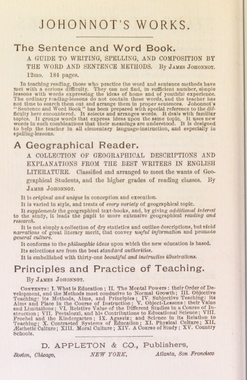 JOHONNOT’S WORKS The Sentence and Word Book. A GUIDE TO WRITING, SPELLING, AND COMPOSITION BY THE WORD AND SENTENCE METHODS. By James Johonnot. 12mo. 184 pages. In teaching reading, those who practice the word and sentence methods have met with a serious difficulty. They can not find, in sufficient number, simple lessons with words expressing the ideas of home and of youthful experience. The ordinary r ailing-lessons do not contain these words, aud the teacher lias not time to search them out and arrange them in proper sentences. Johonnot's Sentence and Word Hook has been prepared with special reference to the dif- ficulty here encountered. It selects and arranges words. It deals with familiar topics. It groups words that express ideas upon the same topic. It uses new words in such combinations that their meanings are understood. It is designed to help the teacher in all elementary language-instruction, and especially iu spelling-lessons. A Geographical Reader. A COLLECTION OF GEOGRAPHICAL DESCRIPTIONS AND EXPLANATIONS FROM THE BEST WRITERS IN ENGLISH LITERATURE. Classified and arranged to meet the wants of Geo- graphical Students, and the higher grades of reading classes. By James Johonnot. It Is original and unique in conception and execution. It Is varied in style, and treats of every variety of geographical topic. It supplements the geographical text-books, and, by giving additional interest to the study, it leads the pupil to more extensive geographical reading and research. It is not simply a collection of dry statistics and outline descriptions, but vivid narrations of great literary merit, that convey useful information aud promote general culture. It conforms to the philosophic ideas upon which the new education is based. Its selections are from the best standard authorities. It is embellished with thirty-one beautiful and instructive illustrations. Principles and Practice of Teaching. By James Joiionnot. Contents: I. What is Education ; II. The Mental Powers: their Order of De- velopment, and the Methods most conducive to Normal Growth; III. Objective Teaching: its Methods, Aims, and Principles: IY. Subjective Teaching: its Aims and Place in the Course of Instruction; V. Object-Lessons: their Value and Limitations • VI. Relative Value of the Different Studies in a Course of In- struction ; VII. Pestalozzi, and his Contributions to Educational Science; VIII. Froebel and the Kindergarten; IX. Agassi*; and Science in its Relation to Teaching; X. Contrasted Systems of Education; XI. Physical Culture; XII. ^Esthetic Culture; XIII. Moral Culture ; XIV. A Course of Study ; XV. Country Schools. D. APPLETON & CO., Publishers, Boston, Chicago, NEW YORK, Atlanta, San Francisco