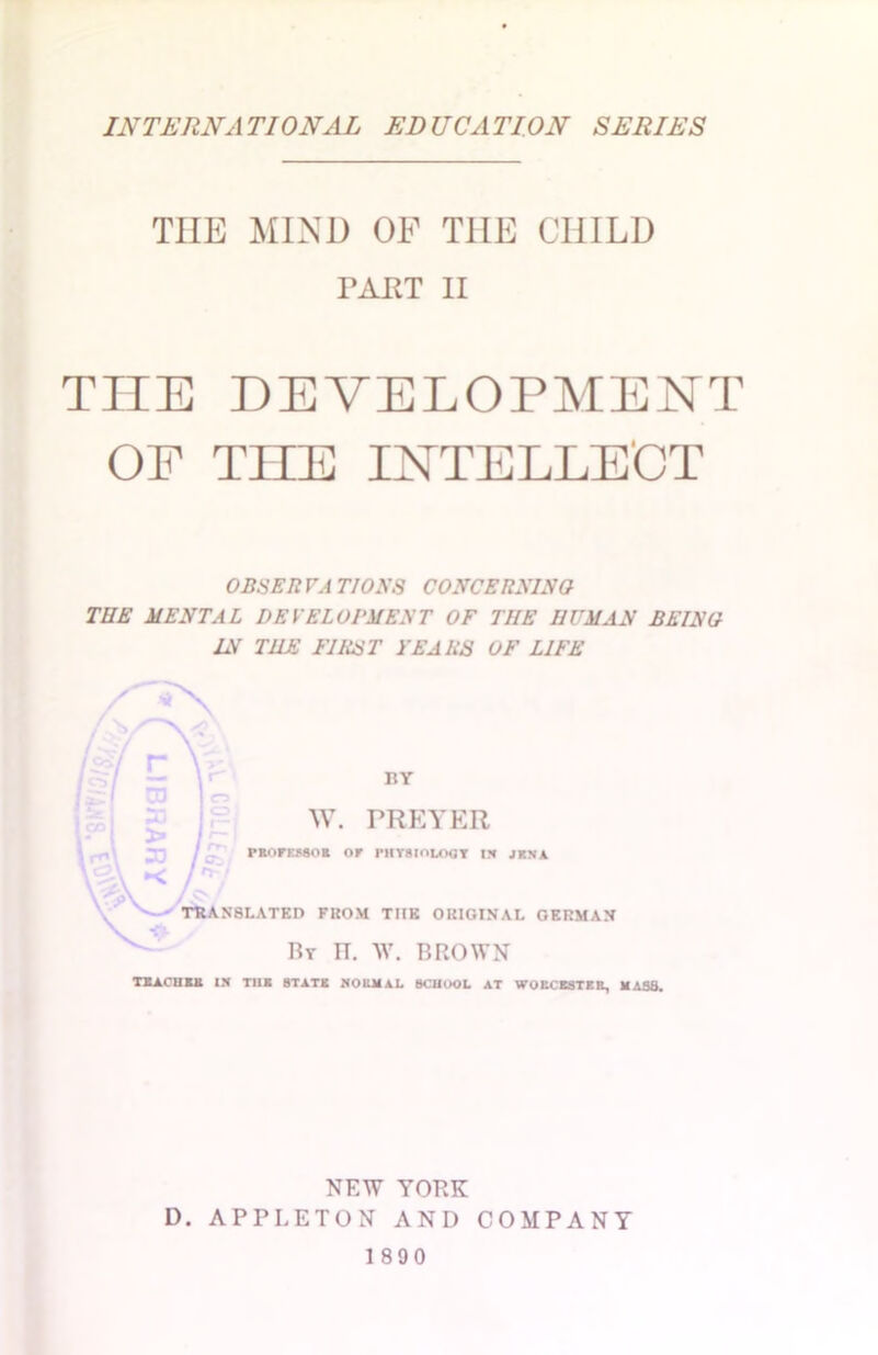 THE MIND OF T1IE CHILD FART II THE DEVELOPMENT OF THE INTELLECT OBSERVATION'S CONCERNING THE MENTAL DEVELOPMENT OF THE HUMAN BEING IN THE FIRST FEARS OF LIFE BY W. FREYER PROFESSOR OF PHYSIOLOGY I* J KV A TRANSLATED FROM THE ORIGINAL GERMAN Br it. w. brown TEACH Eli IH THE STATE NORMAL SCHOOL AT WORCESTER, MASS. NEW YORK D. APPLETON AND COMPANY 1890